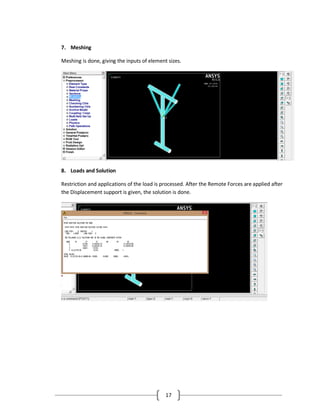 17
7. Meshing
Meshing is done, giving the inputs of element sizes.
8. Loads and Solution
Restriction and applications of the load is processed. After the Remote Forces are applied after
the Displacement support is given, the solution is done.
 