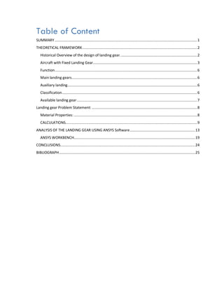 Table of Content
SUMMARY .......................................................................................................................................1
THEORETICAL FRAMEWORK.............................................................................................................2
Historical Overview of the design of landing gear. ........................................................................2
Aircraft with Fixed Landing Gear...................................................................................................3
Function.......................................................................................................................................6
Main landing gears.......................................................................................................................6
Auxiliary landing...........................................................................................................................6
Classification................................................................................................................................6
Available landing gear..................................................................................................................7
Landing gear Problem Statement:....................................................................................................8
Material Properties: .....................................................................................................................8
CALCULATIONS.............................................................................................................................9
ANALYSIS OF THE LANDING GEAR USING ANSYS Software..............................................................13
ANSYS WORKBENCH...................................................................................................................19
CONCLUSIONS................................................................................................................................24
BIBLIOGRAPH.................................................................................................................................25
 