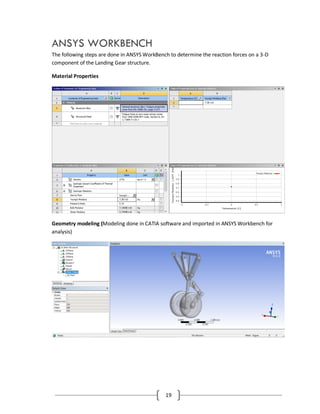 19
ANSYS WORKBENCH
The following steps are done in ANSYS WorkBench to determine the reaction forces on a 3-D
component of the Landing Gear structure.
Material Properties
Geometry modeling (Modeling done in CATIA software and imported in ANSYS Workbench for
analysis)
 
