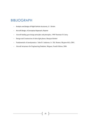 25
BIBLIOGRAPH

 Analysis and Design of Flight Vehicle structures, E. F. Bruhn
 Aircraft Design, A Conceptual Approach, Raymer
 Aircraft landing gear design principles and principles, 1988 Nnorman S Currey
 Design and Construction of ultra-light planes, Beaujon Herbert 
 Fundamentals of aerodynamics / John D. Anderson, Jr. 3Ed. Boston, Mcgraw-hill, c2001.
 Aircraft structures for Engineering Students, Megson, Fourth Edition, 2006
 