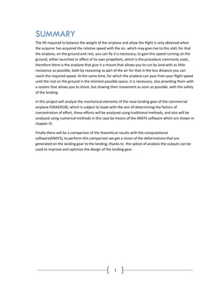 1
SUMMARY
The lift required to balance the weight of the airplane and allow the flight is only obtained when
the acquirer has acquired the relative speed with the air, which may give rise to this stall; for that
the airplane, on the ground and rest, you can fly it is necessary, to gain this speed running on the
ground, either launched or effect of its own propellant, which is the procedure commonly used.,
therefore there is the airplane that give it a mount that allows you to run by land with as little
resistance as possible, both by reasoning as part of the air for that in the less distance you can
reach the required speed. At the same time, for which the airplane can pass from your flight speed
until the rest on the ground in the shortest possible space, it is necessary, also providing them with
a system that allows you to shoot, but slowing their movement as soon as possible, with the safety
of the landing.
In this project will analyze the mechanical elements of the nose landing gear of the commercial
airplane FOKKER100, which is subject to loads with the aim of determining the factors of
concentration of effort, these efforts will be analyzed using traditional methods, and also will be
analyzed using numerical methods in this case by means of the ANSYS software which are shown in
chapter IV.
Finally there will be a comparison of the theoretical results with the computational
software(ANSYS), to perform this comparison we get a vision of the deformations that are
generated on the landing gear to the landing, thanks to the option of analysis the outputs can be
used to improve and optimize the design of the landing gear.
 