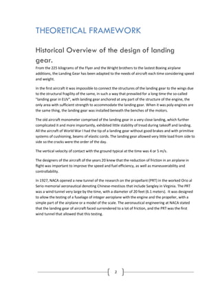 2
THEORETICAL FRAMEWORK
Historical Overview of the design of landing
gear.
From the 225 kilograms of the Flyer and the Wright brothers to the lastest Boeing airplane
additions, the Landing Gear has been adapted to the needs of aircraft each time considering speed
and weight.
In the first aircraft it was impossible to connect the structures of the landing gear to the wings due
to the structural fragility of the same, in such a way that prevailed for a long time the so-called
"landing gear in EUV", with landing gear anchored at any part of the structure of the engine, the
only area with sufficient strength to accommodate the landing gear. When it was poly-engines are
the same thing, the landing gear was installed beneath the benches of the motors.
The old aircraft monometer comprised of the landing gear in a very close landing, which further
complicated it and more importantly, exhibited little stability of tread during takeoff and landing.
All the aircraft of World War I had the tip of a landing gear without good brakes and with primitive
systems of cushioning, beams of elastic cords. The landing gear allowed very little load from side to
side so the cracks were the order of the day.
The vertical velocity of contact with the ground typical at the time was 4 or 5 m/s.
The designers of the aircraft of the years 20 knew that the reduction of friction in an airplane in
flight was important to improve the speed and fuel efficiency, as well as maneuverability and
controllability.
In 1927, NACA opened a new tunnel of the research on the propellant (PRT) in the worked Orio al
Serio memorial aeronautical denoting Chinese-mestisos that include Sangley in Virginia. The PRT
was a wind tunnel very large by the time, with a diameter of 20 feet (6.1 meters). It was designed
to allow the testing of a fuselage of integer aeroplane with the engine and the propeller, with a
simple part of the airplane or a model of the scale. The aeronautical engineering at NACA stated
that the landing gear of aircraft faced surrendered to a lot of friction, and the PRT was the first
wind tunnel that allowed that this testing.
 