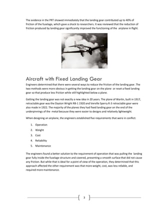 3
The evidence in the PRT showed immediately that the landing gear contributed up to 40% of
friction of the fuselage, which gave a shock to researchers. It was reviewed that the reduction of
friction produced by landing gear significantly improved the functioning of the airplane in flight.
Aircraft with Fixed Landing Gear
Engineers determined that there were several ways to reduce the friction of the landing gear. The
two methods were more obvious in getting the landing gear on the plane or reset a fixed landing
gear so that produce less friction while still highlighted below a plane.
Getting the landing gear was not exactly a new idea in 20 years. The plane of Wartin, built in 1917,
retractable gear was the Dayton Wright RB-1 1920 and Verville Sperry R-3 retractable gear were
also made in 1922. The majority of the planes they had fixed landing gear on the end of the
underpinnings of the metal because they were easier to designs and relatively lightweight.
When designing an airplane, the engineers established five requirements that were in conflict:
1. Operation
2. Weight
3. Cost
4. Reliability
5. Maintenance
The engineers found a better solution to the requirement of operation that was pulling the landing
gear fully inside the fuselage structure and covered, presenting a smooth surface that did not cause
any friction. But while that is ideal for a point of view of the operation, they determined that this
approach affected the other requirement was that more weight, cost, was less reliable, and
required more maintenance.
 