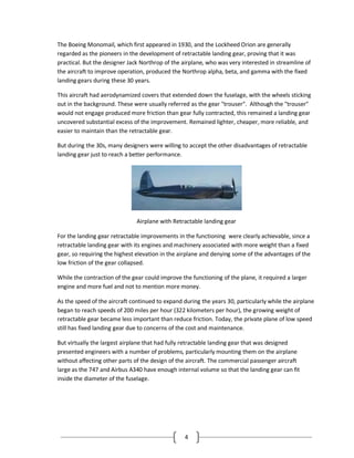 4
The Boeing Monomail, which first appeared in 1930, and the Lockheed Orion are generally
regarded as the pioneers in the development of retractable landing gear, proving that it was
practical. But the designer Jack Northrop of the airplane, who was very interested in streamline of
the aircraft to improve operation, produced the Northrop alpha, beta, and gamma with the fixed
landing gears during these 30 years.
This aircraft had aerodynamized covers that extended down the fuselage, with the wheels sticking
out in the background. These were usually referred as the gear "trouser". Although the "trouser"
would not engage produced more friction than gear fully contracted, this remained a landing gear
uncovered substantial excess of the improvement. Remained lighter, cheaper, more reliable, and
easier to maintain than the retractable gear.
But during the 30s, many designers were willing to accept the other disadvantages of retractable
landing gear just to reach a better performance.
Airplane with Retractable landing gear
For the landing gear retractable improvements in the functioning were clearly achievable, since a
retractable landing gear with its engines and machinery associated with more weight than a fixed
gear, so requiring the highest elevation in the airplane and denying some of the advantages of the
low friction of the gear collapsed.
While the contraction of the gear could improve the functioning of the plane, it required a larger
engine and more fuel and not to mention more money.
As the speed of the aircraft continued to expand during the years 30, particularly while the airplane
began to reach speeds of 200 miles per hour (322 kilometers per hour), the growing weight of
retractable gear became less important than reduce friction. Today, the private plane of low speed
still has fixed landing gear due to concerns of the cost and maintenance.
But virtually the largest airplane that had fully retractable landing gear that was designed
presented engineers with a number of problems, particularly mounting them on the airplane
without affecting other parts of the design of the aircraft. The commercial passenger aircraft
large as the 747 and Airbus A340 have enough internal volume so that the landing gear can fit
inside the diameter of the fuselage.
 