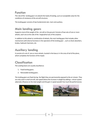 6
Function
The role of the landing gear is to absorb the loads of landing, up to an acceptable value for the
conditions of resistance of the aircraft structure.
The landing gear consists of two fundamental sets: main and auxiliary.
Main landing gears
Supports most of the weight of the aircraft on the ground. Consists of two sets of one or more
wheels, each one at the side of the longitudinal axis of the airplane.
In addition to this wheel or combination of wheels, the main landing gear that includes other
mechanisms with diverse functions in the operation of the landing gear , such as shock absorbers,
brakes, hydraulic hammers, etc.
Auxiliary landing
It consists of a set of one or more wheels, located in the bow or in the area of tail of the plane,
which completes the function of the tripod.
Classification
The Landing Gears are usually classified as:
1. Fixed landing gears.
2. Retractable landing gears.
The landing gears are fixed during the flight they are permanently exposed to the air stream. They
are only used in small aircraft, low-speed where the increase in weight by adding a retract system
adversely influence on the total weight and the gain in speed wouldn't be much the performances.
 