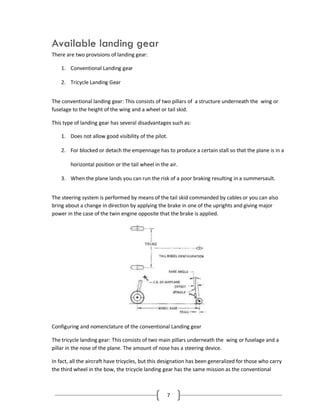 7
Available landing gear
There are two provisions of landing gear:
1. Conventional Landing gear
2. Tricycle Landing Gear
The conventional landing gear: This consists of two pillars of a structure underneath the wing or
fuselage to the height of the wing and a wheel or tail skid.
This type of landing gear has several disadvantages such as:
1. Does not allow good visibility of the pilot.
2. For blocked or detach the empennage has to produce a certain stall so that the plane is in a
horizontal position or the tail wheel in the air.
3. When the plane lands you can run the risk of a poor braking resulting in a summersault.
The steering system is performed by means of the tail skid commanded by cables or you can also
bring about a change in direction by applying the brake in one of the uprights and giving major
power in the case of the twin engine opposite that the brake is applied.
Configuring and nomenclature of the conventional Landing gear
The tricycle landing gear: This consists of two main pillars underneath the wing or fuselage and a
pillar in the nose of the plane. The amount of nose has a steering device.
In fact, all the aircraft have tricycles, but this designation has been generalized for those who carry
the third wheel in the bow, the tricycle landing gear has the same mission as the conventional
 