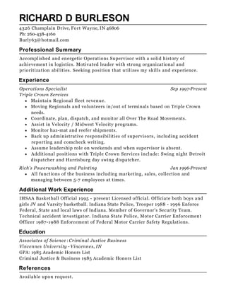 Sep 1997-Present
Jan 1996-Present
RICHARD D BURLESON
Professional Summary
Accomplished and energetic Operations Supervisor with a solid history of
achievement in logistics. Motivated leader with strong organizational and
prioritization abilities. Seeking position that utilizes my skills and experience.
Experience
Operations Specialist
Triple Crown Services
Maintain Regional fleet revenue.
Moving Regionals and volunteers in/out of terminals based on Triple Crown
needs.
Coordinate, plan, dispatch, and monitor all Over The Road Movements.
Assist in Velocity / Midwest Velocity programs.
Monitor haz-mat and reefer shipments.
Back up administrative responsibilities of supervisors, including accident
reporting and comcheck writing.
Assume leadership role on weekends and when supervisor is absent.
Additional positions with Triple Crown Services include: Swing night Detroit
dispatcher and Harrisburg day swing dispatcher.
Rich's Powerwashing and Painting
All functions of the business including marketing, sales, collection and
managing between 5-7 employees at times.
Additional Work Experience
IHSAA Basketball Official 1995 - present Licensed official. Officiate both boys and
girls JV and Varsity basketball. Indiana State Police, Trooper 1988 - 1996 Enforce
Federal, State and local laws of Indiana. Member of Governor's Security Team.
Technical accident investigator. Indiana State Police, Motor Carrier Enforcement
Officer 1987-1988 Enforcement of Federal Motor Carrier Safety Regulations.
Education
Associates of Science : Criminal Justice Business
Vincennes University - Vincennes, IN
GPA: 1985 Academic Honors List
Criminal Justice & Business 1985 Academic Honors List
References
Available upon request.
4326 Champlain Drive, Fort Wayne, IN 46806
Ph: 260-438-4160
Burly63@hotmail.com
 