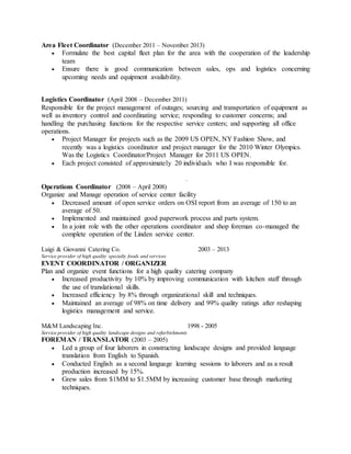 Area Fleet Coordinator (December 2011 – November 2013)
 Formulate the best capital fleet plan for the area with the cooperation of the leadership
team
 Ensure there is good communication between sales, ops and logistics concerning
upcoming needs and equipment availability.
Logistics Coordinator (April 2008 – December 2011)
Responsible for the project management of outages; sourcing and transportation of equipment as
well as inventory control and coordinating service; responding to customer concerns; and
handling the purchasing functions for the respective service centers; and supporting all office
operations.
 Project Manager for projects such as the 2009 US OPEN, NY Fashion Show, and
recently was a logistics coordinator and project manager for the 2010 Winter Olympics.
Was the Logistics Coordinator/Project Manager for 2011 US OPEN.
 Each project consisted of approximately 20 individuals who I was responsible for.
.
Operations Coordinator (2008 – April 2008)
Organize and Manage operation of service center facility
 Decreased amount of open service orders on OSI report from an average of 150 to an
average of 50.
 Implemented and maintained good paperwork process and parts system.
 In a joint role with the other operations coordinator and shop foreman co-managed the
complete operation of the Linden service center.
Luigi & Giovanni Catering Co. 2003 – 2013
Service provider of high quality specialty foods and services
EVENT COORDINATOR / ORGANIZER
Plan and organize event functions for a high quality catering company
 Increased productivity by 10% by improving communication with kitchen staff through
the use of translational skills.
 Increased efficiency by 8% through organizational skill and techniques.
 Maintained an average of 98% on time delivery and 99% quality ratings after reshaping
logistics management and service.
M&M Landscaping Inc. 1998 - 2005
Service provider of high quality landscape designs and refurbishments
FOREMAN / TRANSLATOR (2003 – 2005)
 Led a group of four laborers in constructing landscape designs and provided language
translation from English to Spanish.
 Conducted English as a second language learning sessions to laborers and as a result
production increased by 15%.
 Grew sales from $1MM to $1.5MM by increasing customer base through marketing
techniques.
 