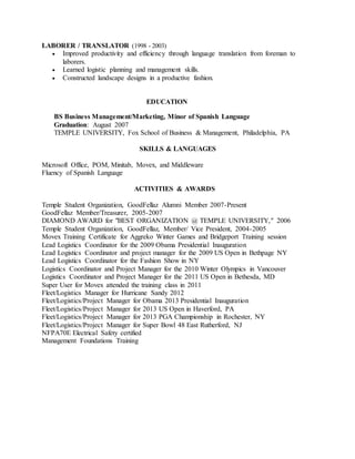 LABORER / TRANSLATOR (1998 - 2003)
 Improved productivity and efficiency through language translation from foreman to
laborers.
 Learned logistic planning and management skills.
 Constructed landscape designs in a productive fashion.
EDUCATION
BS Business Management/Marketing, Minor of Spanish Language
Graduation: August 2007
TEMPLE UNIVERSITY, Fox School of Business & Management, Philadelphia, PA
SKILLS & LANGUAGES
Microsoft Office, POM, Minitab, Movex, and Middleware
Fluency of Spanish Language
ACTIVITIES & AWARDS
Temple Student Organization, GoodFellaz Alumni Member 2007-Present
GoodFellaz Member/Treasurer, 2005-2007
DIAMOND AWARD for "BEST ORGANIZATION @ TEMPLE UNIVERSITY," 2006
Temple Student Organization, GoodFellaz, Member/ Vice President, 2004-2005
Movex Training Certificate for Aggreko Winter Games and Bridgeport Training session
Lead Logistics Coordinator for the 2009 Obama Presidential Inauguration
Lead Logistics Coordinator and project manager for the 2009 US Open in Bethpage NY
Lead Logistics Coordinator for the Fashion Show in NY
Logistics Coordinator and Project Manager for the 2010 Winter Olympics in Vancouver
Logistics Coordinator and Project Manager for the 2011 US Open in Bethesda, MD
Super User for Movex attended the training class in 2011
Fleet/Logistics Manager for Hurricane Sandy 2012
Fleet/Logistics/Project Manager for Obama 2013 Presidential Inauguration
Fleet/Logistics/Project Manager for 2013 US Open in Haverford, PA
Fleet/Logistics/Project Manager for 2013 PGA Championship in Rochester, NY
Fleet/Logistics/Project Manager for Super Bowl 48 East Rutherford, NJ
NFPA70E Electrical Safety certified
Management Foundations Training
 