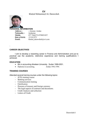 CV
Khaled Mohammed AL Darawsheh
PERSONAL INFORMATION
Address : - Amman- Jordan
Nationality : Jordanian
Mobile: 077 7666372-0798851057
Date of birth: 13/10/1973
Email: khaled_darawsheh@ovi.com
.
CAREER OBJECTIVES
I aim to develop a rewarding career in Finance and Administration and put to
practical use the academic, distinctive experience and training qualifications I
achieved.
EDUCATION
• BA in accounting Alneleen University. Sudan 1999-2001.
• Diploma in accounting, Jordan 1992-1994.
TRAINING COURSES
Attended several training courses under the following topics:
- JCPA training course
- Banking services
- Communication training
- Falsification
- Procures of treasury and foreign currency
- The legal aspects of contracts and documents.
- Credit Analysis and collection
- Letters of Credit
Darawsheh/1
 