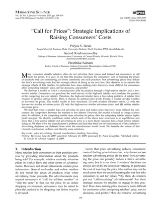 Vol. 29, No. 1, January–February 2010, pp. 158–174
issn 0732-2399 eissn 1526-548X 10 2901 0158
informs®
doi 10.1287/mksc.1090.0498
© 2010 INFORMS
“Call for Prices”: Strategic Implications of
Raising Consumers’ Costs
Preyas S. Desai
Fuqua School of Business, Duke University, Durham, North Carolina 27708, desai@duke.edu
Anand Krishnamoorthy
College of Business Administration, University of Central Florida, Orlando, Florida 32816,
akrishnamoorthy@bus.ucf.edu
Preethika Sainam
Kelley School of Business, Indiana University, Bloomington, Indiana 47405,
preesesh@indiana.edu
Many consumer durable retailers often do not advertise their prices and instead ask consumers to call
them for prices. It is easy to see that this practice increases the consumers’ cost of learning the prices
of products they are considering, yet ﬁrms commonly use such practices. Not advertising prices may reduce
the ﬁrm’s advertising costs, but the strategic effects of doing so are not clear. Our objective is to examine the
strategic effects of this practice. In particular, how does making price discovery more difﬁcult for consumers
affect competing retailers’ price, service decisions, and proﬁts?
We develop a model in which a manufacturer sells its product through a high-service retailer and a low-
service retailer. Consumers can purchase the retail service at the high-end retailer and purchase the product
at the competing low-end retailer. Therefore, the high-end retailer faces a free-riding problem. A retailer ﬁrst
chooses its optimal service levels. Then, it chooses its optimal price levels. Finally, a retailer decides whether
to advertise its prices. The model results in four structures: (1) both retailers advertise prices, (2) only the
low-service retailer advertises price, (3) only the high-service retailer advertises price, and (4) neither retailer
advertises price.
We ﬁnd that when a retailer does not advertise its price and makes price discovery more difﬁcult for con-
sumers, the competition between the retailers is less intense. However, the retailer is forced to charge a lower
price. In addition, if the competing retailer does advertise its prices, then the competing retailer enjoys higher
proﬁt margins. We identify conditions under which each of the above four structures is an equilibrium and
show that a low-service retailer not advertising its price is a more likely outcome than a high-service retailer
doing so. We then solve the manufacturer’s problem and ﬁnd that there are several instances when a retailer’s
advertising decisions are different from what the manufacturer would want. We describe the nature of this
channel coordination problem and identify some solutions.
Key words: price advertising; channel coordination; retailing; free-riding
History: Received: June 26, 2007; accepted: February 27, 2009; processed by Anne Coughlan. Published online
in Articles in Advance August 14, 2009.
1. Introduction
Many retailers help consumers in their purchase pro-
cess by providing information about the products
being sold. For example, retailers routinely advertise
prices in weekly ﬂiers and other forms of advertise-
ments. However, not all advertisements contain price
information. Several mail-order and online retailers
do not reveal the prices of products even when
advertising those products. The advertisements may
request consumers to “call the toll-free number” or
“visit the store” to ﬁnd out the price. In an online
shopping environment, consumers may be asked to
place the product in the shopping cart before its price
is revealed.
Given that price advertising reduces consumers’
costs of ﬁnding price information, why do we not see
retailers advertising prices all the time? Not advertis-
ing the price can possibly reduce a ﬁrm’s advertis-
ing costs, but it is not clear if retailers’ decisions are
always driven by the cost of advertising. In particular,
the cost of inserting the price information may not be
much more than the cost of inserting the text that asks
consumers to call for prices. Why, then, do retailers
put out “call-for-pricing” advertisements? Are there
strategic reasons for retailers to engage in this prac-
tice? How does making price discovery more difﬁcult
for consumers affect competing retailers’ price, service
decisions, and proﬁts? How do retailers’ advertising
158
 