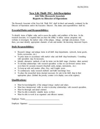 06/06/2016
New Life Thrift INC. Job Description
Job Title: Research Associate
Reports to: Director of Operations
The Research Associate of the New Life Thrift INC. shall be hired and annually evaluated by the
Director of Operations and/or the Executive Director. The duties and responsibilities shall be:
EssentialDuties and Responsibilities:
To identify items of higher value and to assess the quality and condition of the item. As the
research associate, it is required that you have the ability to utilize various programs and
websites to investigate the market value of the antique, vintage, and high end products. From
there, you must identify appropriate channels of sale and monitor the incoming interested buyers.
Daily Responsibilities:
 Research vintage and antique items in all thrift shop departments. (artwork, home goods,
books, accessories, etc.)
 To price items in accordance with market value and thrift shop benchmarks. Consulting
with specialists may be necessary.
 Identify alternative methods of sale for items out the thrift range. (Auction, silent auction)
 To develop relationships with research specialists so that we can forward various items
on to them for accurate research (baseball cards, stamps, instruments, etc.)
 To keep up with and monitor eBay, Etsy, and Craiglist posts.
 To continuously study research methods and build knowledge base.
 To place the researched items deemed necessary for sale in the thrift shop in their
appropriate place. (behind the jewelry counter or in display case at the register).
Qualifications:
 Must be knowledgeable of the antique/vintage market and values.
 Must have interpersonal skills in order to develop relationships with research specialists.
 Must be thorough and detail oriented.
 Must be able to identify valuable items on floor.
 Must be able to work in an organized and efficient manner.
Employee Name:
Employee Signature:
 