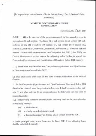 [To be published in the Gazette of India, Extraordinary, Part II, Section 3, Sub-
Section (i)l
MINISTRY OF CORPORATE AFFAIRS
NOTIFICATION
.tt
New Delhi, the S fuly, 2017
G.S.R,
-(E).-
In exercise of the powers conferred by the second proviso to
sub-section (1), sub-section (4), clause (f) of sub-section (6) of section'1.49, sub-
sections (3) and (4) of section 150, section 151, sub-section (5) of section 152,
section 153, section 154, section 157, section 160, sub-section (1) of section 158 and
section 170 read with section 469 of the Companies Act, 2013 (18 of 2013), the
Central Government hereby makes the following rules further to amend the
Companies (Appointment and Qualification of Directors) Rules, 2014, namely: -
1. (1) These rules may be called the Companies (Appointment and Qualification
of Directors) Amendment Rules, 2017.
(2) They shall come into force on the date of their publication in the Official
Gazette.
2. In the Companies (Appointment and Qualification of Directors) Rules, 2014
(hereinafter referred to as the principal rules), rule 4 shall be numbered as sub-
rule (1) and after sub-rule (1) as so renumbered, the following sub-rule shall be
inserted namely :-
"(2) The following classes of unlisted public company shall not be covered under
sub-rule (1), namely:-
(a) a joint venture;
(b) a wholly owned subsidiary; and
(c) a dormant company as defined under section 455 of the Act.".
3. In the principal rules, in the Annexure, for Form DIR-S, the following Form
shall be substituted, namely:-
 