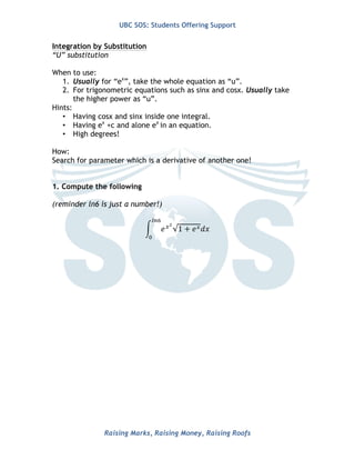 UBC SOS: Students Offering Support
Raising Marks, Raising Money, Raising Roofs
www.UBCSOS.org
Integration by Substitution
“U” substitution
When to use:
1. Usually for “ex
”, take the whole equation as “u”.
2. For trigonometric equations such as sinx and cosx. Usually take
the higher power as “u”.
Hints:
• Having cosx and sinx inside one integral.
• Having ex
+c and alone ex
in an equation.
• High degrees!
How:
Search for parameter which is a derivative of another one!
1. Compute the following
(reminder ln6 is just a number!)
𝑒!!
1 + 𝑒! 𝑑𝑥
!"!
!
 