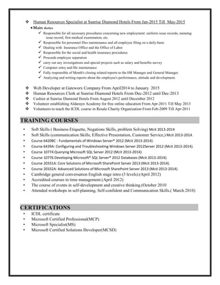  Human Resources Specialist at Sunrise Diamond Hotels From Jan-2015 Till May-2015
Main duties
 Responsible for all necessary procedures concerning new employment: uniform issue records, nametag
issue record, first medical examination, etc.
 Responsible for personnel files maintenance and all employee filing on a daily basis
 Dealing with Insurance Office and the Office of Labor
 Responsible for the social and health insurance procedures
 Proceeds employee separation
 carry out any investigations and special projects such as salary and benefits survey
 Computer entry and file maintenance
 Fully responsible of Month's closing related reports to the HR Manager and General Manager.
 Analyzing and writing reports about the employee's performance, attitude and development.
 Web Developer at Gateworx Company From April2014 to January 2015
 Human Resources Clerk at Sunrise Diamond Hotels From Dec-2012 until Dec-2013
 Cashier at Sunrise Diamond Hotels From August 2012 until December 2012
 Volunteer establishing Aldarayn Academy for free online education From Apr-2011 Till May 2013
 Volunteers to teach the ICDL course in Resale Charity Organization From Feb-2009 Till Apr-2011
TRAINING COURSES :
• Soft Skills ( Business Etiquette, Negations Skills, problem Solving) Mcit 2013-2014
• Soft Skills (communication Skills, Effective Presentation, Customer Service,) Mcit 2013-2014.
• Course 6420BC - Fundamentals of Windows Server® 2012 (Mcit 2013-2014).
• Course 6439A: Configuring and Troubleshooting Windows Server 2012Server 2012 (Mcit 2013-2014).
• Course 10774 Querying Microsoft SQL Server 2012 (Mcit 2013-2014).
• Course 10776 Developing Microsoft® SQL Server® 2012 Databases (Mcit 2013-2014).
• Course 20331A: Core Solutions of Microsoft SharePoint Server 2013 (Mcit 2013-2014).
• Course 20332A: Advanced Solutions of Microsoft SharePoint Server 2013 (Mcit 2013-2014).
• Cambridge general conversation English stage intro (3 levels).(April 2012)
• Accredited courses in time management.(April 2012)
• The course of events in self-development and creative thinking.(October 2010
• Attended workshops in self-planning, Self-confident and Communication Skills.( March 2010)
CERTIFICATIONS .
• ICDL certificate
• Microsoft Certified Professional(MCP)
• Microsoft Specialist(MS)
• Microsoft Certified Solutions Developer(MCSD)
 