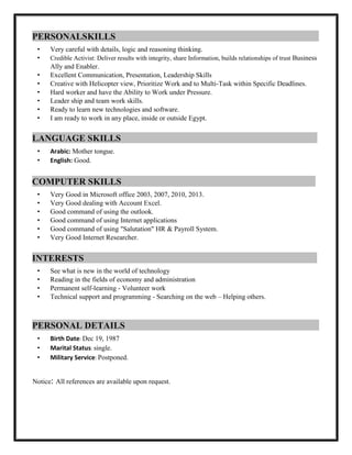 PERSONALSKILLS :
• Very careful with details, logic and reasoning thinking.
• Credible Activist: Deliver results with integrity, share Information, builds relationships of trust Business
Ally and Enabler.
• Excellent Communication, Presentation, Leadership Skills
• Creative with Helicopter view, Prioritize Work and to Multi-Task within Specific Deadlines.
• Hard worker and have the Ability to Work under Pressure.
• Leader ship and team work skills.
• Ready to learn new technologies and software.
• I am ready to work in any place, inside or outside Egypt.
LANGUAGE SKILLS :
• Arabic: Mother tongue.
• English: Good.
COMPUTER SKILLS :
• Very Good in Microsoft office 2003, 2007, 2010, 2013.
• Very Good dealing with Account Excel.
• Good command of using the outlook.
• Good command of using Internet applications
• Good command of using "Salutation" HR & Payroll System.
• Very Good Internet Researcher.
INTERESTS :
• See what is new in the world of technology
• Reading in the fields of economy and administration
• Permanent self-learning - Volunteer work
• Technical support and programming - Searching on the web – Helping others.
PERSONAL DETAILS :
• Birth Date: Dec 19, 1987
• Marital Status: single.
• Military Service: Postponed.
Notice: All references are available upon request.
 