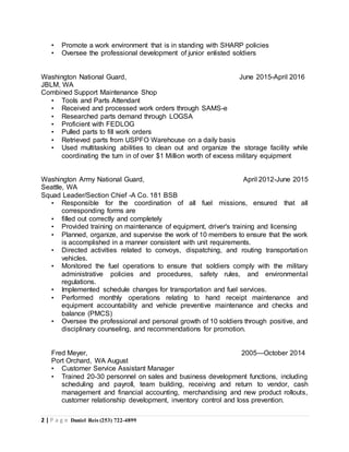 2 | P a g e Daniel Reis (253) 722-4899
• Promote a work environment that is in standing with SHARP policies
• Oversee the professional development of junior enlisted soldiers
Washington National Guard, June 2015-April 2016
JBLM, WA
Combined Support Maintenance Shop
• Tools and Parts Attendant
• Received and processed work orders through SAMS-e
• Researched parts demand through LOGSA
• Proficient with FEDLOG
• Pulled parts to fill work orders
• Retrieved parts from USPFO Warehouse on a daily basis
• Used multitasking abilities to clean out and organize the storage facility while
coordinating the turn in of over $1 Million worth of excess military equipment
Washington Army National Guard, April 2012-June 2015
Seattle, WA
Squad Leader/Section Chief -A Co. 181 BSB
• Responsible for the coordination of all fuel missions, ensured that all
corresponding forms are
• filled out correctly and completely
• Provided training on maintenance of equipment, driver's training and licensing
• Planned, organize, and supervise the work of 10 members to ensure that the work
is accomplished in a manner consistent with unit requirements.
• Directed activities related to convoys, dispatching, and routing transportation
vehicles.
• Monitored the fuel operations to ensure that soldiers comply with the military
administrative policies and procedures, safety rules, and environmental
regulations.
• Implemented schedule changes for transportation and fuel services.
• Performed monthly operations relating to hand receipt maintenance and
equipment accountability and vehicle preventive maintenance and checks and
balance (PMCS)
• Oversee the professional and personal growth of 10 soldiers through positive, and
disciplinary counseling, and recommendations for promotion.
Fred Meyer, 2005—October 2014
Port Orchard, WA August
• Customer Service Assistant Manager
• Trained 20-30 personnel on sales and business development functions, including
scheduling and payroll, team building, receiving and return to vendor, cash
management and financial accounting, merchandising and new product rollouts,
customer relationship development, inventory control and loss prevention.
 