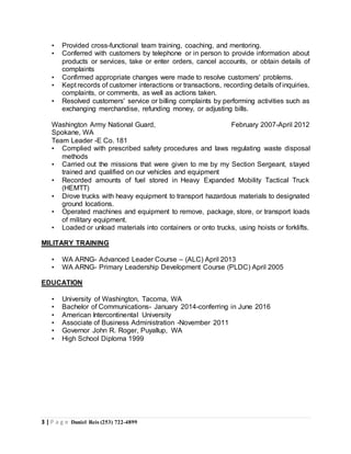 3 | P a g e Daniel Reis (253) 722-4899
• Provided cross-functional team training, coaching, and mentoring.
• Conferred with customers by telephone or in person to provide information about
products or services, take or enter orders, cancel accounts, or obtain details of
complaints
• Confirmed appropriate changes were made to resolve customers' problems.
• Kept records of customer interactions or transactions, recording details of inquiries,
complaints, or comments, as well as actions taken.
• Resolved customers' service or billing complaints by performing activities such as
exchanging merchandise, refunding money, or adjusting bills.
Washington Army National Guard, February 2007-April 2012
Spokane, WA
Team Leader -E Co. 181
• Complied with prescribed safety procedures and laws regulating waste disposal
methods
• Carried out the missions that were given to me by my Section Sergeant, stayed
trained and qualified on our vehicles and equipment
• Recorded amounts of fuel stored in Heavy Expanded Mobility Tactical Truck
(HEMTT)
• Drove trucks with heavy equipment to transport hazardous materials to designated
ground locations.
• Operated machines and equipment to remove, package, store, or transport loads
of military equipment.
• Loaded or unload materials into containers or onto trucks, using hoists or forklifts.
MILITARY TRAINING
• WA ARNG- Advanced Leader Course – (ALC) April 2013
• WA ARNG- Primary Leadership Development Course (PLDC) April 2005
EDUCATION
• University of Washington, Tacoma, WA
• Bachelor of Communications- January 2014-conferring in June 2016
• American Intercontinental University
• Associate of Business Administration -November 2011
• Governor John R. Roger, Puyallup, WA
• High School Diploma 1999
 