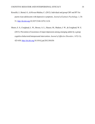 COGNITIVE BEHAVIOR AND INTERPERSONAL EFFICACY
Rosselló, J., Bernal, G., & Rivera-Medina, C. (2012). Individual and group CBT and IPT for
puerto rican adolescents with depressive symptoms. Journal of Latina/o Psychology, 1, 36-
51. http://dx.doi.org/10.1037/2168-1678.1.S.36
Sheets, E. S., Craighead, L. W., Brosse, A. L., Hauser, M., Madsen, J. W., & Craighead, W. E.
(2013). Prevention of recurrence of major depression among emerging adults by a group
cognitive-behavioral/interpersonal intervention. Journal of Affective Disorders, 147(1-3),
425-430. http://dx.doi.org/10.1016/j.jad.2012.08.036
10
 