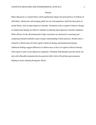 COGNITIVE BEHAVIOR AND INTERPERSONAL EFFICACY
Abstract
Major depression is a mental illness which significantly impacts the personal lives of millions of
individuals. Adolescents and emerging adults are one such population which has been prone to
mental illness, such as major depressive disorder. Treatments such as cognitive behavior therapy
or interpersonal therapy are effective methods in reducing major depressive disorder symptoms.
While efficacy for the aforementioned is high, researchers are interested in examining and
comparing treatment methods to gain a deeper understanding of these practices. Results show a
similarly in effectiveness for both cognitive behavior therapy and interpersonal therapy.
Additional findings suggest differences in effectiveness in favor of cognitive behavior therapy
with respect to more severe depressive symptoms. Ultimately both therapies provide clients' not
only with effaceable treatments but also practical skills which will aid them post-treatment,
helping to ensure enduring therapeutic effects.
2
 