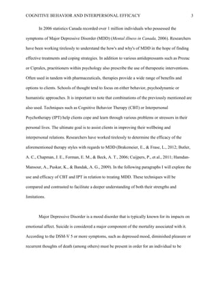 COGNITIVE BEHAVIOR AND INTERPERSONAL EFFICACY
In 2006 statistics Canada recorded over 1 million individuals who possessed the
symptoms of Major Depressive Disorder (MDD) (Mental illness in Canada, 2006). Researchers
have been working tirelessly to understand the how's and why's of MDD in the hope of finding
effective treatments and coping strategies. In addition to various antidepressants such as Prozac
or Cipralex, practitioners within psychology also prescribe the use of therapeutic interventions.
Often used in tandem with pharmaceuticals, therapies provide a wide range of benefits and
options to clients. Schools of thought tend to focus on either behavior, psychodynamic or
humanistic approaches. It is important to note that combinations of the previously mentioned are
also used. Techniques such as Cognitive Behavior Therapy (CBT) or Interpersonal
Psychotherapy (IPT) help clients cope and learn through various problems or stressors in their
personal lives. The ultimate goal is to assist clients in improving their wellbeing and
interpersonal relations. Researchers have worked tirelessly to determine the efficacy of the
aforementioned therapy styles with regards to MDD (Brakemeier, E., & Frase, L., 2012; Butler,
A. C., Chapman, J. E., Forman, E. M., & Beck, A. T., 2006; Cuijpers, P., et al., 2011; Hamdan-
Mansour, A., Puskar, K., & Bandak, A. G., 2009). In the following paragraphs I will explore the
use and efficacy of CBT and IPT in relation to treating MDD. These techniques will be
compared and contrasted to facilitate a deeper understanding of both their strengths and
limitations.
Major Depressive Disorder is a mood disorder that is typically known for its impacts on
emotional affect. Suicide is considered a major component of the mortality associated with it.
According to the DSM-V 5 or more symptoms, such as depressed mood, diminished pleasure or
recurrent thoughts of death (among others) must be present in order for an individual to be
3
 