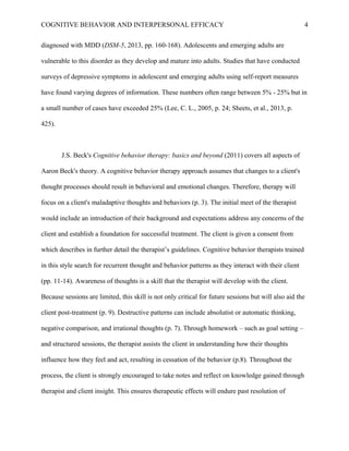 COGNITIVE BEHAVIOR AND INTERPERSONAL EFFICACY
diagnosed with MDD (DSM-5, 2013, pp. 160-168). Adolescents and emerging adults are
vulnerable to this disorder as they develop and mature into adults. Studies that have conducted
surveys of depressive symptoms in adolescent and emerging adults using self-report measures
have found varying degrees of information. These numbers often range between 5% - 25% but in
a small number of cases have exceeded 25% (Lee, C. L., 2005, p. 24; Sheets, et al., 2013, p.
425).
J.S. Beck's Cognitive behavior therapy: basics and beyond (2011) covers all aspects of
Aaron Beck's theory. A cognitive behavior therapy approach assumes that changes to a client's
thought processes should result in behavioral and emotional changes. Therefore, therapy will
focus on a client's maladaptive thoughts and behaviors (p. 3). The initial meet of the therapist
would include an introduction of their background and expectations address any concerns of the
client and establish a foundation for successful treatment. The client is given a consent from
which describes in further detail the therapist’s guidelines. Cognitive behavior therapists trained
in this style search for recurrent thought and behavior patterns as they interact with their client
(pp. 11-14). Awareness of thoughts is a skill that the therapist will develop with the client.
Because sessions are limited, this skill is not only critical for future sessions but will also aid the
client post-treatment (p. 9). Destructive patterns can include absolutist or automatic thinking,
negative comparison, and irrational thoughts (p. 7). Through homework – such as goal setting –
and structured sessions, the therapist assists the client in understanding how their thoughts
influence how they feel and act, resulting in cessation of the behavior (p.8). Throughout the
process, the client is strongly encouraged to take notes and reflect on knowledge gained through
therapist and client insight. This ensures therapeutic effects will endure past resolution of
4
 