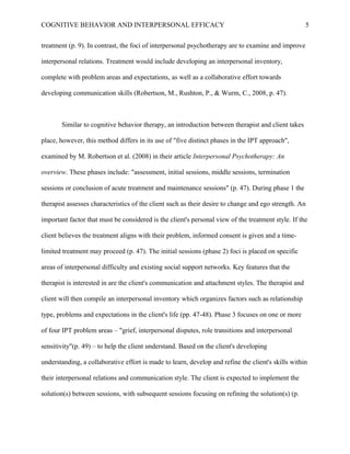 COGNITIVE BEHAVIOR AND INTERPERSONAL EFFICACY
treatment (p. 9). In contrast, the foci of interpersonal psychotherapy are to examine and improve
interpersonal relations. Treatment would include developing an interpersonal inventory,
complete with problem areas and expectations, as well as a collaborative effort towards
developing communication skills (Robertson, M., Rushton, P., & Wurm, C., 2008, p. 47).
Similar to cognitive behavior therapy, an introduction between therapist and client takes
place, however, this method differs in its use of "five distinct phases in the IPT approach",
examined by M. Robertson et al. (2008) in their article Interpersonal Psychotherapy: An
overview. These phases include: "assessment, initial sessions, middle sessions, termination
sessions or conclusion of acute treatment and maintenance sessions" (p. 47). During phase 1 the
therapist assesses characteristics of the client such as their desire to change and ego strength. An
important factor that must be considered is the client's personal view of the treatment style. If the
client believes the treatment aligns with their problem, informed consent is given and a time-
limited treatment may proceed (p. 47). The initial sessions (phase 2) foci is placed on specific
areas of interpersonal difficulty and existing social support networks. Key features that the
therapist is interested in are the client's communication and attachment styles. The therapist and
client will then compile an interpersonal inventory which organizes factors such as relationship
type, problems and expectations in the client's life (pp. 47-48). Phase 3 focuses on one or more
of four IPT problem areas – "grief, interpersonal disputes, role transitions and interpersonal
sensitivity"(p. 49) – to help the client understand. Based on the client's developing
understanding, a collaborative effort is made to learn, develop and refine the client's skills within
their interpersonal relations and communication style. The client is expected to implement the
solution(s) between sessions, with subsequent sessions focusing on refining the solution(s) (p.
5
 