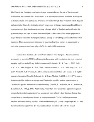 COGNITIVE BEHAVIOR AND INTERPERSONAL EFFICACY
48). Phase 4 and 5 mark the conclusion of acute treatment but not the end of the therapeutic
relationship. It is common for a new contract to be instituted to continue treatment. At this point
in therapy, clients have learned and developed new skills through their own effort which they can
call upon in the future. Revisiting the client's progression in therapy is encouraged in addition to
positive support. This highlights the personal effort on behalf of the client and reaffirming the
power to change and cope is within their control (pp. 48-49). Some of the major symptoms of
major depressive disorder challenge more basic feelings of self adding additional barriers within
treatment. Thus, researchers are interested in understanding these barriers in greater detail to
enrich the greater societal knowledge of effective and reliable treatments.
Studies show that both CBT and IPT are effective brief therapies. Research on these
approaches in respect to MDD in adolescent and emerging adult populations has been extensive
showing high levels of efficacy for both treatments (Brakemeier, E., & Frase, L., 2012; Butler,
A. C., et al., 2006; Cuijpers, P., et al., 2011; Hamdan-Mansour, A., et al., 2009; Luty, S. E., et al.,
2007; Power, M. J., & Freeman, C., 2012). some researchers attribute CBT success to its highly
structured approach (Rosselló, J., Bernal, G., & Rivera-Medina, C., 2012, p. 241). IPT is seen as
less structured but its focus on interpersonal functioning provides notable improvements to
"overall and specific domains of social functioning" (Mufson, L., Weissman, M. M., Moreau, D.,
& Garfinkel, R., 1999, p. 583). Additionally, researchers have tested these approaches against
one another in order to determine if one approach is more effective than the other. During these
comparisons, a control group – known as treatment as usual (TAU) – is often present as a
baseline but not necessarily required. Power and Freeman (2012) study comparing CBT, IPT and
TAU found some support that IPT produced its effects faster than CBT. By the end, all
6
 