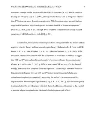 COGNITIVE BEHAVIOR AND INTERPERSONAL EFFICACY
treatments averaged similar levels of reduction in MDD symptoms (p. 167). Similar reduction
findings are echoed by Luty et al. (2007), although results showed CBT as being more effective
than IPT in treating severe depression symptoms (p. 500). In contrast, other research findings
suggests CBT produces "significantly greater decreases than IPT in Depressive symptoms"
(Rosselló, J., et al., 2012, p. 241) although It was noted that all treatments effectively reduced
symptoms of MDD (Rosselló, J., et al., 2012, p. 241).
In summation, the scientific community has shown strong support for the efficacy of both
cognitive behavior therapy and interpersonal psychotherapy (Brakemeier, E., & Frase, L., 2012;
Butler, A. C., et al., 2006; Cuijpers, P., et al., 2011; Hamdan-Mansour, A., et al., 2009). While
the overall effects at least coincide with that of treatment as usual, there is evidence to suggest
that CBT and IPT approaches offer quicker relief of symptoms of major depressive disorder
(Power, M. J., & Freeman, C., 2012, p. 167). In some cases CBT is a more effective form of
therapy, particularly with symptoms of severe depression. This finding is important because it
highlights the differences between CBT and IPT in their initial phases (early behavioral
activation and exploration respectively), suggesting that a client's circumstance could be
important when determining the right therapy (Luty, S. E., et al., 2007, p. 500). In later stages of
treatment, both styles provide clients with skills that will aid them post-treatment in the event of
a potential relapse strengthening the likelihood of enduring therapeutic effects.
7
 