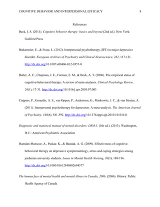 COGNITIVE BEHAVIOR AND INTERPERSONAL EFFICACY
References
Beck, J. S. (2011). Cognitive behavior therapy: basics and beyond (2nd ed.). New York:
Guilford Press
Brakemeier, E., & Frase, L. (2012). Interpersonal psychotherapy (IPT) in major depressive
disorder. European Archives of Psychiatry and Clinical Neuroscience, 262, 117-121.
http://dx.doi.org/10.1007/s00406-012-0357-0
Butler, A. C., Chapman, J. E., Forman, E. M., & Beck, A. T. (2006). The empirical status of
cognitive-behavioral therapy: A review of meta-analyses. Clinical Psychology Review,
26(1), 17-31. http://dx.doi.org/10.1016/j.cpr.2005.07.003
Cuijpers, P., Geraedts, A. S., van Oppen, P., Andersson, G., Markowitz, J. C., & van Straten, A.
(2011). Interpersonal psychotherapy for depression: A meta-analysis. The American Journal
of Psychiatry, 168(6), 581-592. http://dx.doi.org/10.1176/appi.ajp.2010.10101411
Diagnostic and statistical manual of mental disorders: DSM-5. (5th ed.). (2013). Washington,
D.C.: American Psychiatric Association
Hamdan-Mansour, A., Puskar, K., & Bandak, A. G. (2009). Effectiveness of cognitive-
behavioral therapy on depressive symptomatology, stress and coping strategies among
jordanian university students. Issues in Mental Health Nursing, 30(3), 188-196.
http://dx.doi.org/10.1080/01612840802694577
The human face of mental health and mental illness in Canada, 2006. (2006). Ottawa: Public
Health Agency of Canada
8
 