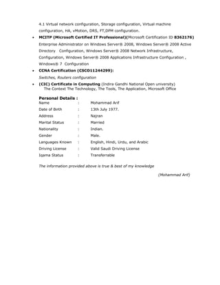 4.1 Virtual network configuration, Storage configuration, Virtual machine
configuration, HA, vMotion, DRS, FT,DPM configuration.
• MCITP (Microsoft Certified IT Professional)(Microsoft Certification ID 8362176)
Enterprise Administrator on Windows Server® 2008, Windows Server® 2008 Active
Directory Configuration, Windows Server® 2008 Network Infrastructure,
Configuration, Windows Server® 2008 Applications Infrastructure Configuration ,
Windows® 7 Configuration
• CCNA Certification (CSCO11244299):
Switches, Routers configuration
• (CIC) Certificate in Computing (Indira Gandhi National Open university)
The Context The Technology, The Tools, The Application, Microsoft Office
Personal Details :
Name : Mohammad Arif
Date of Birth : 13th July 1977.
Address : Najran
Marital Status : Married
Nationality : Indian.
Gender : Male.
Languages Known : English, Hindi, Urdu, and Arabic
Driving License : Valid Saudi Driving License
Iqama Status : Transferrable
The information provided above is true & best of my knowledge
(Mohammad Arif)
 