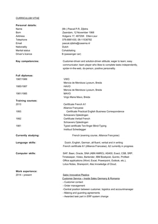 CURRICULUM VITAE
Personal details:
Name (Mr.) Pascal P.R. Zijlstra
Born Zaandam, 12 November 1968
Address Kolgans 17, 4872SK Etten-Leur
Telephone 076-8881430, 06-11536782
Email pascal.zijlstra@casema.nl
Nationality Dutch
Marital status Cohabitating
Driver’s licence B (passenger car)
Key competencies: Customer-driven and solution-driven attitude; eager to learn; easy
communicator; team player who likes to complete tasks independently,
spider-in-the-web, do-person, positive personality.
Full diplomas:
1987/1989 VWO
Mencia de Mendoza Lyceum, Breda
1985/1987 HAVO
Mencia de Mendoza Lyceum, Breda
1981/1985 MAVO
Virgo Maria Mavo, Breda
Training courses:
2013 Certificate French A1
Aliiance Française
1993 Certificate Practical English Business Correspondence
Schoevers Opleidingen
1992 Certificate Verbal French
Schoevers Opleidingen
1981 Typist certificate Ten-finger Blind-Typing
Instituut Scheidegger
Currently studying: French (evening course, Alliance Française)
Language skills: Dutch, English, German, all fluent, verbal and in writing
French certificate A1 (Alliance Francaise), A2 currently in progress
Computer skills: SAP, Baan, Oracle, SNA (ABN AMRO), AS400, Exact, CSB, SRP,
Timekeeper, Vistex, Bartender, IBM Boekpost, Quintic, Profleet
Office applications (Word, Excel, Powerpoint, Outlook, etc.),
Lotus Notes, Sharepoint. Also knowledge of Cloud.
Work experience:
2014 – present Sabic Innovative Plastics
Customer Service – Inside Sales Germany & Romania
- Customer contact
- Order management
-Central position between customer, logistics and accountmanager
- Making and guarding agreements
- Awarded task part in ERP system change
 