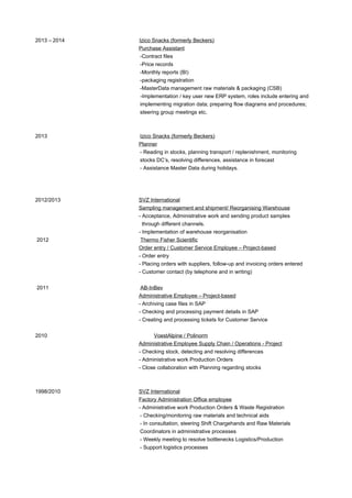 2013 – 2014 Izico Snacks (formerly Beckers)
Purchase Assistant
-Contract files
-Price records
-Monthly reports (BI)
-packaging registration
-MasterData management raw materials & packaging (CSB)
-Implementation / key user new ERP system, roles include entering and
implementing migration data; preparing flow diagrams and procedures;
steering group meetings etc.
2013 Izico Snacks (formerly Beckers)
Planner
- Reading in stocks, planning transport / replenishment, monitoring
stocks DC’s, resolving differences, assistance in forecast
- Assistance Master Data during holidays.
2012/2013 SVZ International
Sampling management and shipment/ Reorganising Warehouse
- Acceptance, Administrative work and sending product samples
through different channels.
- Implementation of warehouse reorganisation
2012 Thermo Fisher Scientific
Order entry / Customer Service Employee – Project-based
- Order entry
- Placing orders with suppliers, follow-up and invoicing orders entered
- Customer contact (by telephone and in writing)
2011 AB-InBev
Administrative Employee – Project-based
- Archiving case files in SAP
- Checking and processing payment details in SAP
- Creating and processing tickets for Customer Service
2010 VoestAlpine / Polinorm
Administrative Employee Supply Chain / Operations - Project
- Checking stock, detecting and resolving differences
- Administrative work Production Orders
- Close collaboration with Planning regarding stocks
1998/2010 SVZ International
Factory Administration Office employee
- Administrative work Production Orders & Waste Registration
- Checking/monitoring raw materials and technical aids
- In consultation, steering Shift Chargehands and Raw Materials
Coordinators in administrative processes
- Weekly meeting to resolve bottlenecks Logistics/Production
- Support logistics processes
 