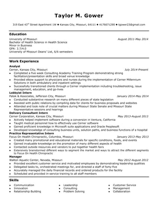 Taylor M. Gower 
319 East 43rd Street Apartment 1W  Kansas City, Missouri, 64111  4176671290  tgower23@gmail.com 
Education 
University of Missouri August 2011-May 2014 
Bachelor of Health Science in Health Science 
Minor in Business 
GPA: 3.7/4.0 
University of Missouri Deans’ List, 6/6 semesters 
Work Experience 
Analyst 
Cerner, Kansas City, Missouri July 2014-Present 
 Completed a five week Consulting Academy Training Program demonstrating strong facilitation/presentation skills and broad venue knowledge 
 Provided elbow support to physicians and nurses during the implementation of Cerner Millennium Solutions in both ambulatory and inpatient settings 
 Successfully transitioned clients through a Cerner implementation including troubleshooting, issue management, education, and go-lives 
Lobbyist Intern 
Patek & Associates, Jefferson City, Missouri January 2014-May 2014 
 Conducted substantive research on many different pieces of state legislation 
 Assisted with public relations by compiling data for clients for business proposals and websites 
 Attended and took note of crucial matters during Missouri State Senate and Missouri State Representative sessions and hearings 
Delivery Consultant Intern 
Cerner Corporation, Kansas City, Missouri May 2013-August 2013 
 Actively helped implement software during a conversion in Ventura, California 
 Taught medical personnel how to effectively use Cerner software 
 Gained proficient knowledge in Microsoft suite applications and Oracle Peoplesoft 
 Developed knowledge of consulting business units, solution paths, and business functions of a hospital 
Practice Representative Intern 
Focus On Health Chiropractic, Columbia, Missouri January 2013-May 2013 
 Created many promotional and educational materials for specific conditions, foods, and events 
 Gained invaluable knowledge on the promotion of many different aspects of health 
 Contacted outside resources and vendors to put together health fairs 
 Extensively brainstormed different ways to segment the market and ways to attract the different segments to Focus On Health Chiropractic 
Manager 
Walton Aquatic Center, Nevada, Missouri May 2012-August 2012 
 Provided excellent customer service and motivated employees by demonstrating leadership qualities 
 Delegated tasks to, orchestrated meetings for, and directed a staff of forty-five 
 Accurately managed the daily financial records and ordered products for the facility 
 Scheduled and provided in-service training to all staff members 
Skills 
 Communication 
 Innovation 
 Relationship Building 
 Leadership 
 Consulting 
 Problem Solving 
 Customer Service 
 Management 
 Collaboration 