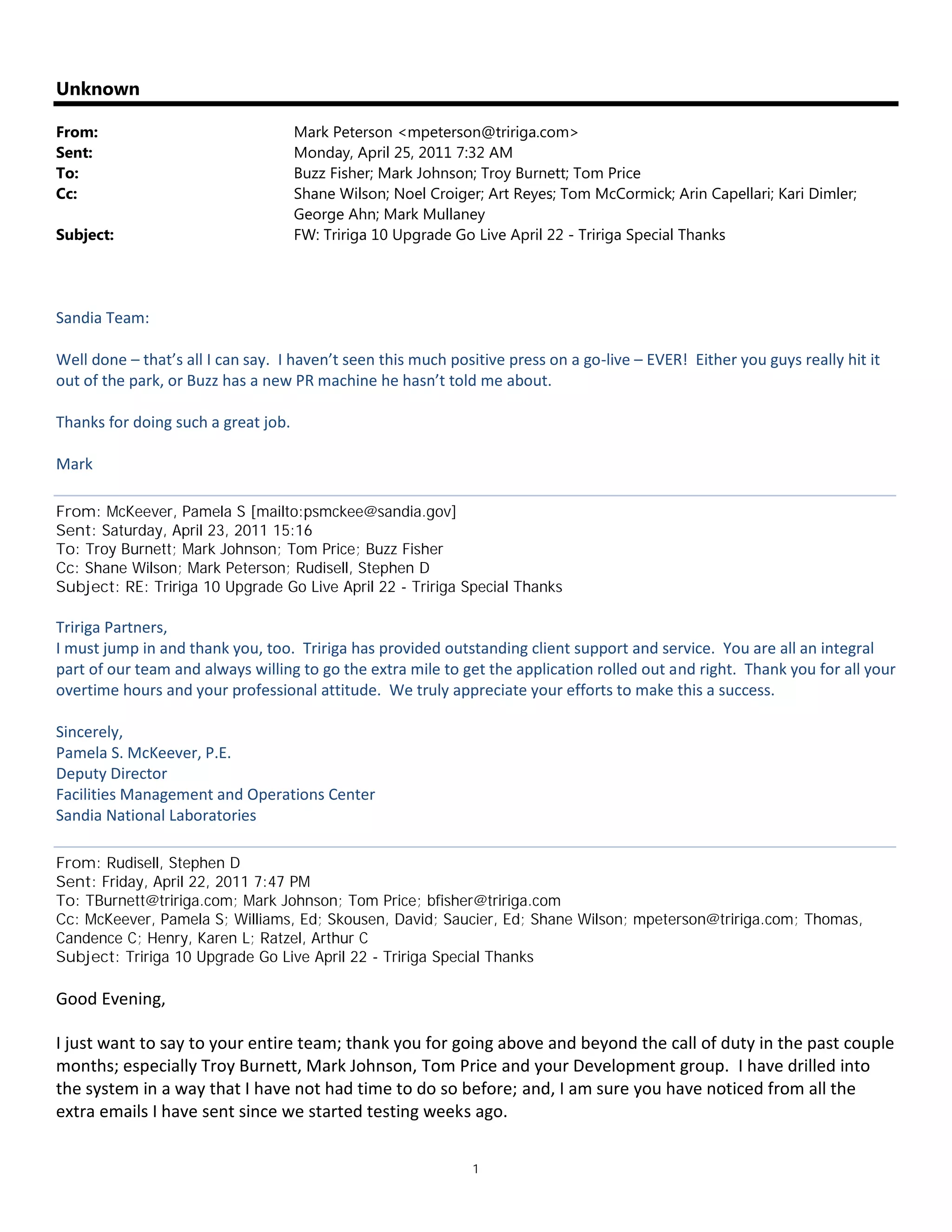 1
Unknown
From: Mark Peterson <mpeterson@tririga.com>
Sent: Monday, April 25, 2011 7:32 AM
To: Buzz Fisher; Mark Johnson; Troy Burnett; Tom Price
Cc: Shane Wilson; Noel Croiger; Art Reyes; Tom McCormick; Arin Capellari; Kari Dimler;
George Ahn; Mark Mullaney
Subject: FW: Tririga 10 Upgrade Go Live April 22 - Tririga Special Thanks
Sandia Team:
Well done – that’s all I can say. I haven’t seen this much positive press on a go-live – EVER! Either you guys really hit it
out of the park, or Buzz has a new PR machine he hasn’t told me about.
Thanks for doing such a great job.
Mark
From: McKeever, Pamela S [mailto:psmckee@sandia.gov]
Sent: Saturday, April 23, 2011 15:16
To: Troy Burnett; Mark Johnson; Tom Price; Buzz Fisher
Cc: Shane Wilson; Mark Peterson; Rudisell, Stephen D
Subject: RE: Tririga 10 Upgrade Go Live April 22 - Tririga Special Thanks
Tririga Partners,
I must jump in and thank you, too. Tririga has provided outstanding client support and service. You are all an integral
part of our team and always willing to go the extra mile to get the application rolled out and right. Thank you for all your
overtime hours and your professional attitude. We truly appreciate your efforts to make this a success.
Sincerely,
Pamela S. McKeever, P.E.
Deputy Director
Facilities Management and Operations Center
Sandia National Laboratories
From: Rudisell, Stephen D
Sent: Friday, April 22, 2011 7:47 PM
To: TBurnett@tririga.com; Mark Johnson; Tom Price; bfisher@tririga.com
Cc: McKeever, Pamela S; Williams, Ed; Skousen, David; Saucier, Ed; Shane Wilson; mpeterson@tririga.com; Thomas,
Candence C; Henry, Karen L; Ratzel, Arthur C
Subject: Tririga 10 Upgrade Go Live April 22 - Tririga Special Thanks
Good Evening,
I just want to say to your entire team; thank you for going above and beyond the call of duty in the past couple
months; especially Troy Burnett, Mark Johnson, Tom Price and your Development group. I have drilled into
the system in a way that I have not had time to do so before; and, I am sure you have noticed from all the
extra emails I have sent since we started testing weeks ago.
 