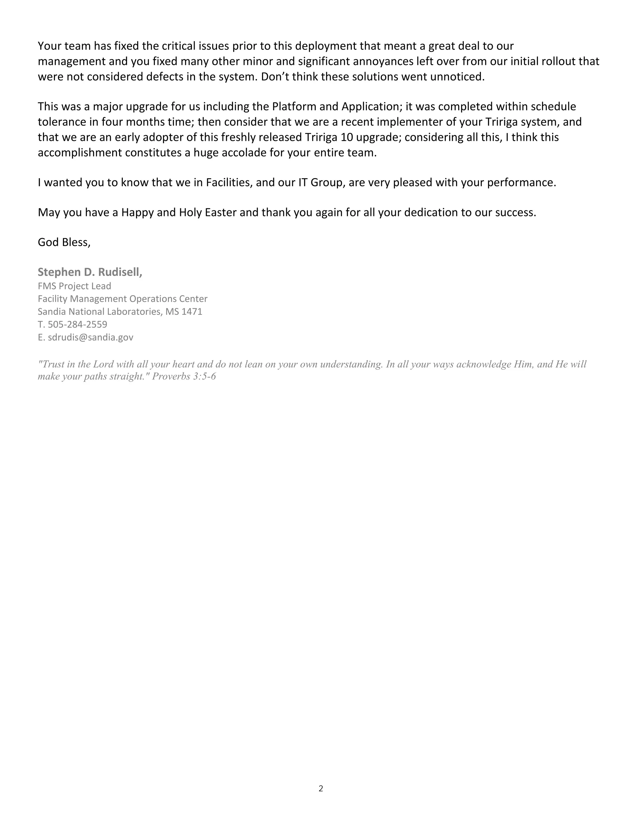 2
Your team has fixed the critical issues prior to this deployment that meant a great deal to our
management and you fixed many other minor and significant annoyances left over from our initial rollout that
were not considered defects in the system. Don’t think these solutions went unnoticed.
This was a major upgrade for us including the Platform and Application; it was completed within schedule
tolerance in four months time; then consider that we are a recent implementer of your Tririga system, and
that we are an early adopter of this freshly released Tririga 10 upgrade; considering all this, I think this
accomplishment constitutes a huge accolade for your entire team.
I wanted you to know that we in Facilities, and our IT Group, are very pleased with your performance.
May you have a Happy and Holy Easter and thank you again for all your dedication to our success.
God Bless,
Stephen D. Rudisell,
FMS Project Lead
Facility Management Operations Center
Sandia National Laboratories, MS 1471
T. 505-284-2559
E. sdrudis@sandia.gov
"Trust in the Lord with all your heart and do not lean on your own understanding. In all your ways acknowledge Him, and He will
make your paths straight." Proverbs 3:5-6
 