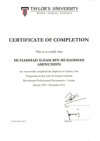 CERTIFICATE OF COMPLETION
This is to certify that
MUHAMMAD ILHA1VI BIN MUHAMMAD
AMINUDDIN
has successfully completed the Diploma in Culinary Arts
Programme in line with the French National
B accalawre at Pro fe s sio nnel Re s tauratio n - Cuis in e
Januan 2010 - December 20i 1
RegrstrarI 6 l)cccnrbet 20 1 1
Iiii, TAYLOR' S U NIVERSITY
l|r
 