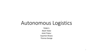 Autonomous Logistics
TEAM 5:
Akash Yadav
Ankit Thakur
Sayantan Biswas
Thomas George
1
 
