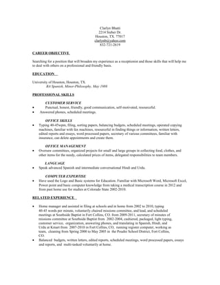 Clarlyn Bhatti
2214 Sieber Dr.
Houston, TX. 77017
clarlynb@yahoo.com
832-721-2619
CAREER OBJECTIVE
Searching for a position that will broaden my experience as a receptionist and those skills that will help me
to deal with others on a professional and friendly basis.
EDUCATION
University of Houston, Houston, TX.
BA Spanish, Minor-Philosophy, May 1988
PROFESSIONAL SKILLS
CUSTOMER SERVICE
• Punctual, honest, friendly, good communication, self-motivated, resourceful.
• Answered phones, scheduled meetings.
OFFICE SKILLS
• Typing 40-45wpm, filing, sorting papers, balancing budgets, scheduled meetings, operated copying
machines, familiar with fax machines, resourceful in finding things or information, written letters,
edited reports and essays, word processed papers, secretary of various committees, familiar with
insurance, can delete appointments and create them.
OFFICE MANAGEMENT
• Oversaw committees, organized projects for small and large groups in collecting food, clothes, and
other items for the needy, calculated prices of items, delegated responsibilities to team members.
LANGUAGE
• Speak advanced Spanish and intermediate conversational Hindi and Urdu.
COMPUTER EXPERTISE
• Have used the Logo and Basic systems for Education. Familiar with Microsoft Word, Microsoft Excel,
Power point and basic computer knowledge from taking a medical transcription course in 2012 and
from past home use for studies at Colorado State 2002-2010.
RELATED EXPERIENCE
• Home manager and assisted in filing at schools and in home from 2002 to 2010, typing
40-45 words per minute, voluntarily chaired missions committee, and lead, and scheduled
meetings at Southside Baptist in Fort Collins, CO. from 2009-2011, secretary of minutes of
missions committee at Southside Baptist from 2002-2004, cashiered, packaged, light typing,
customer service, organization, answering phones, and translating in Spanish, Hindi, and
Urdu at Kmart from 2007-2010 in Fort Collins, CO, running register computer, working as
team, cleaning from Spring 2000 to May 2005 in the Poudre School District, Fort Collins,
CO.
• Balanced budgets, written letters, edited reports, scheduled meetings, word processed papers, essays
and reports, and multi-tasked voluntarily at home.
 