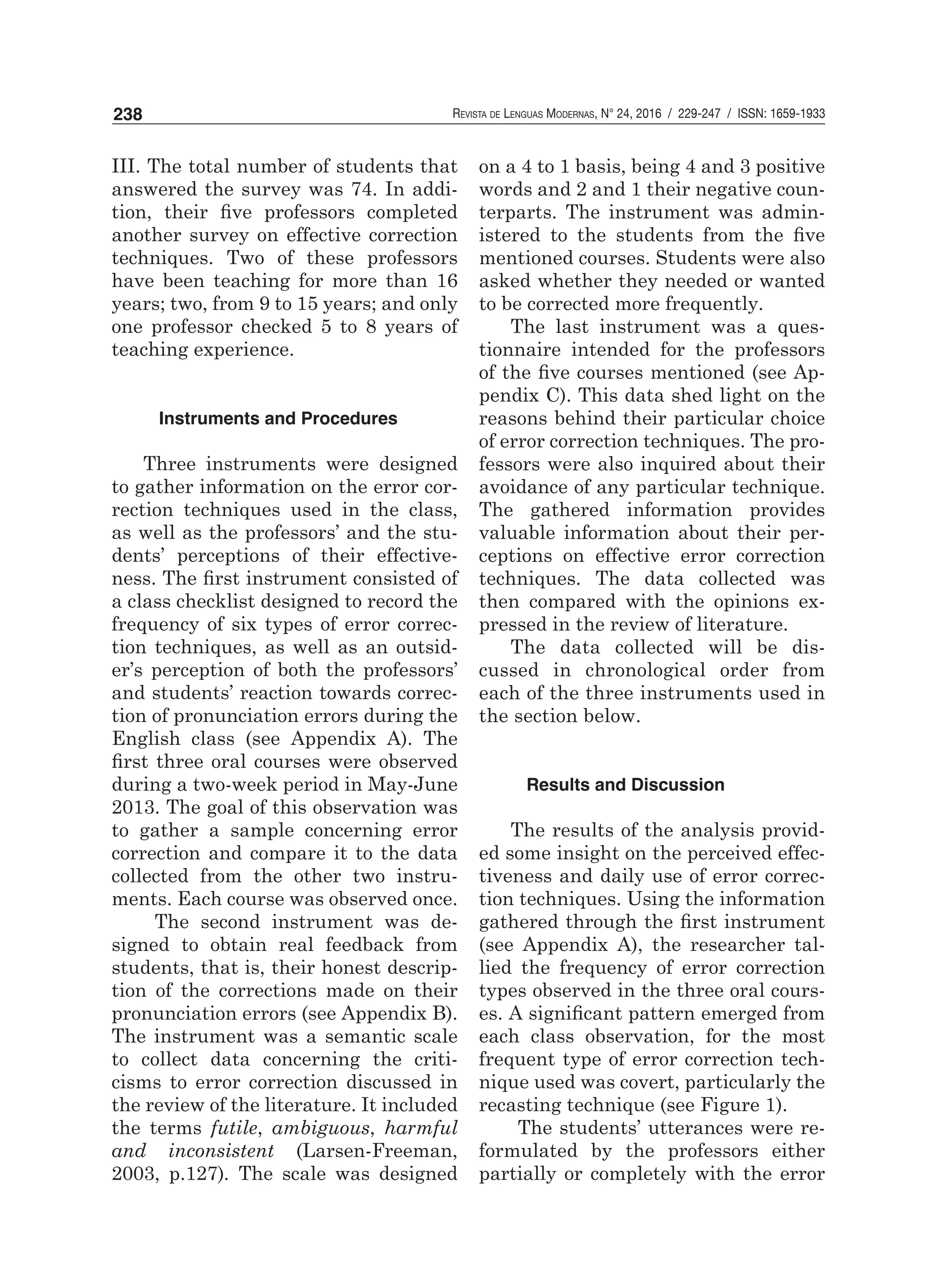 Revista de Lenguas Modernas, N° 24, 2016 / 229-247 / ISSN: 1659-1933238
III. The total number of students that
answered the survey was 74. In addi-
tion, their five professors completed
another survey on effective correction
techniques. Two of these professors
have been teaching for more than 16
years; two, from 9 to 15 years; and only
one professor checked 5 to 8 years of
teaching experience.
Instruments and Procedures
Three instruments were designed
to gather information on the error cor-
rection techniques used in the class,
as well as the professors’ and the stu-
dents’ perceptions of their effective-
ness. The first instrument consisted of
a class checklist designed to record the
frequency of six types of error correc-
tion techniques, as well as an outsid-
er’s perception of both the professors’
and students’ reaction towards correc-
tion of pronunciation errors during the
English class (see Appendix A). The
first three oral courses were observed
during a two-week period in May-June
2013. The goal of this observation was
to gather a sample concerning error
correction and compare it to the data
collected from the other two instru-
ments. Each course was observed once.
The second instrument was de-
signed to obtain real feedback from
students, that is, their honest descrip-
tion of the corrections made on their
pronunciation errors (see Appendix B).
The instrument was a semantic scale
to collect data concerning the criti-
cisms to error correction discussed in
the review of the literature. It included
the terms futile, ambiguous, harmful
and inconsistent (Larsen-Freeman,
2003, p.127). The scale was designed
on a 4 to 1 basis, being 4 and 3 positive
words and 2 and 1 their negative coun-
terparts. The instrument was admin-
istered to the students from the five
mentioned courses. Students were also
asked whether they needed or wanted
to be corrected more frequently.
The last instrument was a ques-
tionnaire intended for the professors
of the five courses mentioned (see Ap-
pendix C). This data shed light on the
reasons behind their particular choice
of error correction techniques. The pro-
fessors were also inquired about their
avoidance of any particular technique.
The gathered information provides
valuable information about their per-
ceptions on effective error correction
techniques. The data collected was
then compared with the opinions ex-
pressed in the review of literature.
The data collected will be dis-
cussed in chronological order from
each of the three instruments used in
the section below.
Results and Discussion
The results of the analysis provid-
ed some insight on the perceived effec-
tiveness and daily use of error correc-
tion techniques. Using the information
gathered through the first instrument
(see Appendix A), the researcher tal-
lied the frequency of error correction
types observed in the three oral cours-
es. A significant pattern emerged from
each class observation, for the most
frequent type of error correction tech-
nique used was covert, particularly the
recasting technique (see Figure 1).
The students’ utterances were re-
formulated by the professors either
partially or completely with the error
 
