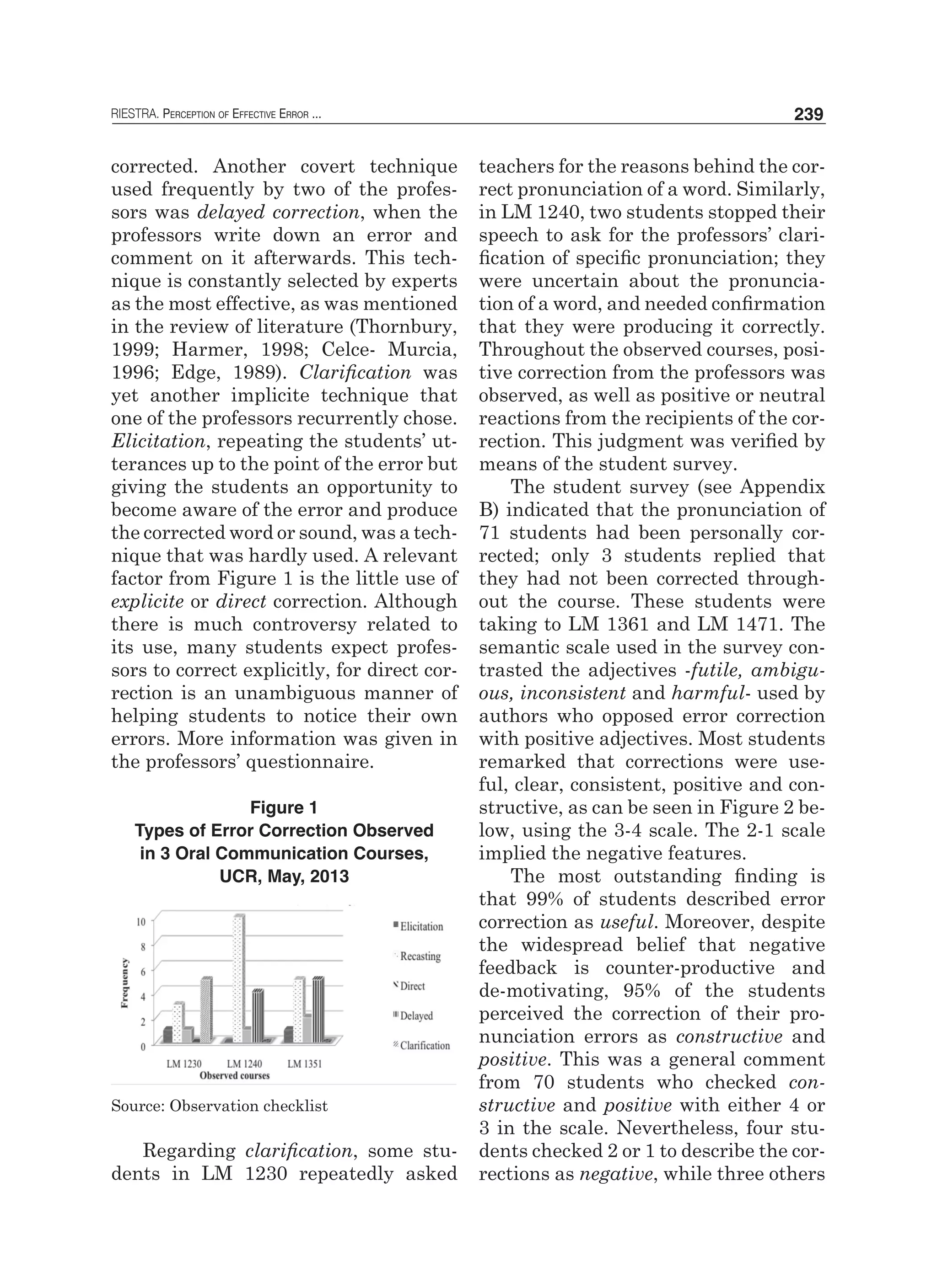 RIESTRA. Perception of Effective Error ... 239
corrected. Another covert technique
used frequently by two of the profes-
sors was delayed correction, when the
professors write down an error and
comment on it afterwards. This tech-
nique is constantly selected by experts
as the most effective, as was mentioned
in the review of literature (Thornbury,
1999; Harmer, 1998; Celce- Murcia,
1996; Edge, 1989). Clarification was
yet another implicite technique that
one of the professors recurrently chose.
Elicitation, repeating the students’ ut-
terances up to the point of the error but
giving the students an opportunity to
become aware of the error and produce
the corrected word or sound, was a tech-
nique that was hardly used. A relevant
factor from Figure 1 is the little use of
explicite or direct correction. Although
there is much controversy related to
its use, many students expect profes-
sors to correct explicitly, for direct cor-
rection is an unambiguous manner of
helping students to notice their own
errors. More information was given in
the professors’ questionnaire.
Figure 1
Types of Error Correction Observed
in 3 Oral Communication Courses,
UCR, May, 2013
Source: Observation checklist
Regarding clarification, some stu-
dents in LM 1230 repeatedly asked
teachers for the reasons behind the cor-
rect pronunciation of a word. Similarly,
in LM 1240, two students stopped their
speech to ask for the professors’ clari-
fication of specific pronunciation; they
were uncertain about the pronuncia-
tion of a word, and needed confirmation
that they were producing it correctly.
Throughout the observed courses, posi-
tive correction from the professors was
observed, as well as positive or neutral
reactions from the recipients of the cor-
rection. This judgment was verified by
means of the student survey.
The student survey (see Appendix
B) indicated that the pronunciation of
71 students had been personally cor-
rected; only 3 students replied that
they had not been corrected through-
out the course. These students were
taking to LM 1361 and LM 1471. The
semantic scale used in the survey con-
trasted the adjectives -futile, ambigu-
ous, inconsistent and harmful- used by
authors who opposed error correction
with positive adjectives. Most students
remarked that corrections were use-
ful, clear, consistent, positive and con-
structive, as can be seen in Figure 2 be-
low, using the 3-4 scale. The 2-1 scale
implied the negative features.
The most outstanding finding is
that 99% of students described error
correction as useful. Moreover, despite
the widespread belief that negative
feedback is counter-productive and
de-motivating, 95% of the students
perceived the correction of their pro-
nunciation errors as constructive and
positive. This was a general comment
from 70 students who checked con-
structive and positive with either 4 or
3 in the scale. Nevertheless, four stu-
dents checked 2 or 1 to describe the cor-
rections as negative, while three others
 