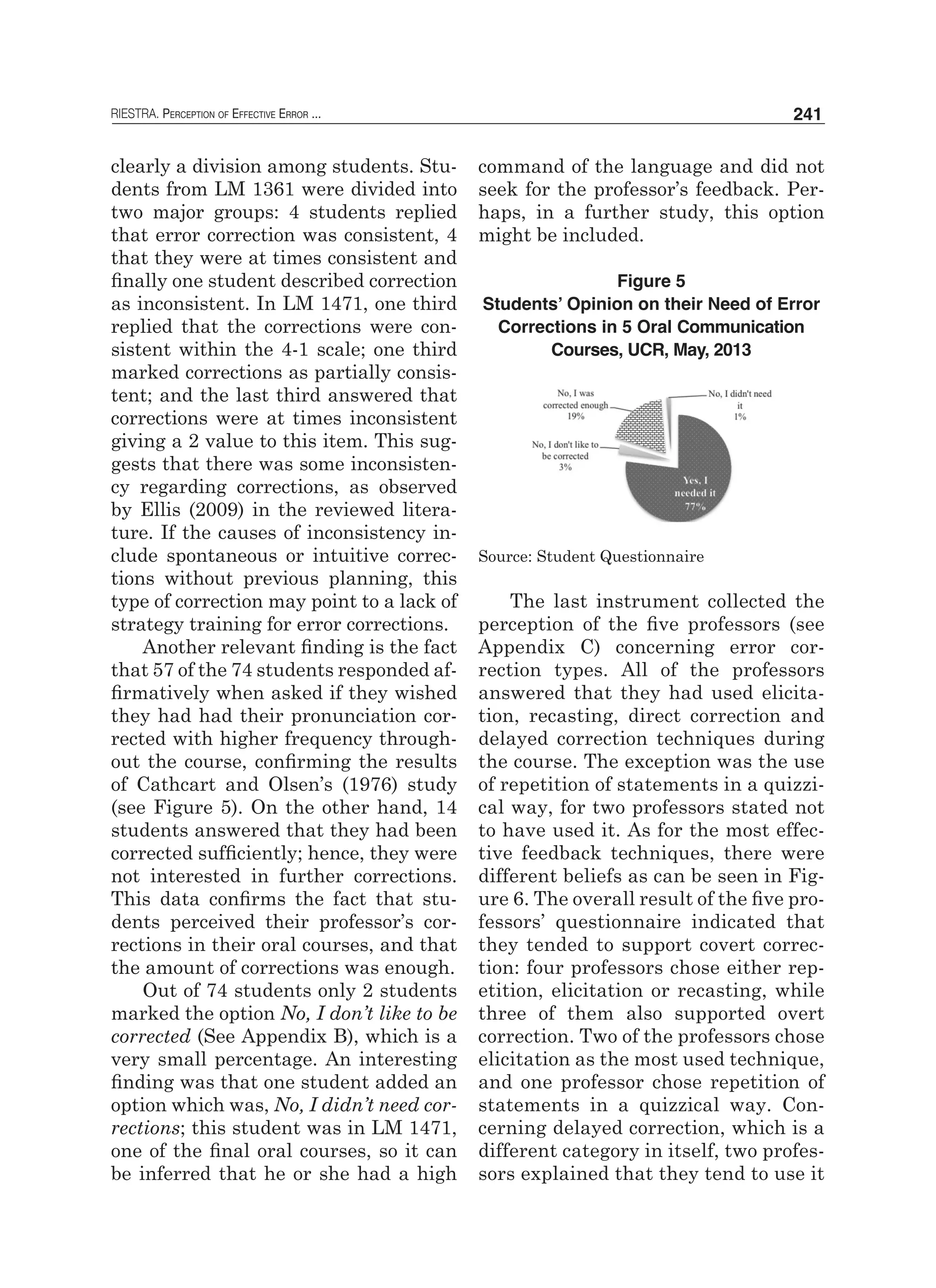 RIESTRA. Perception of Effective Error ... 241
clearly a division among students. Stu-
dents from LM 1361 were divided into
two major groups: 4 students replied
that error correction was consistent, 4
that they were at times consistent and
finally one student described correction
as inconsistent. In LM 1471, one third
replied that the corrections were con-
sistent within the 4-1 scale; one third
marked corrections as partially consis-
tent; and the last third answered that
corrections were at times inconsistent
giving a 2 value to this item. This sug-
gests that there was some inconsisten-
cy regarding corrections, as observed
by Ellis (2009) in the reviewed litera-
ture. If the causes of inconsistency in-
clude spontaneous or intuitive correc-
tions without previous planning, this
type of correction may point to a lack of
strategy training for error corrections.
Another relevant finding is the fact
that 57 of the 74 students responded af-
firmatively when asked if they wished
they had had their pronunciation cor-
rected with higher frequency through-
out the course, confirming the results
of Cathcart and Olsen’s (1976) study
(see Figure 5). On the other hand, 14
students answered that they had been
corrected sufficiently; hence, they were
not interested in further corrections.
This data confirms the fact that stu-
dents perceived their professor’s cor-
rections in their oral courses, and that
the amount of corrections was enough.
Out of 74 students only 2 students
marked the option No, I don’t like to be
corrected (See Appendix B), which is a
very small percentage. An interesting
finding was that one student added an
option which was, No, I didn’t need cor-
rections; this student was in LM 1471,
one of the final oral courses, so it can
be inferred that he or she had a high
command of the language and did not
seek for the professor’s feedback. Per-
haps, in a further study, this option
might be included.
Figure 5
Students’ Opinion on their Need of Error
Corrections in 5 Oral Communication
Courses, UCR, May, 2013
Source: Student Questionnaire
The last instrument collected the
perception of the five professors (see
Appendix C) concerning error cor-
rection types. All of the professors
answered that they had used elicita-
tion, recasting, direct correction and
delayed correction techniques during
the course. The exception was the use
of repetition of statements in a quizzi-
cal way, for two professors stated not
to have used it. As for the most effec-
tive feedback techniques, there were
different beliefs as can be seen in Fig-
ure 6. The overall result of the five pro-
fessors’ questionnaire indicated that
they tended to support covert correc-
tion: four professors chose either rep-
etition, elicitation or recasting, while
three of them also supported overt
correction. Two of the professors chose
elicitation as the most used technique,
and one professor chose repetition of
statements in a quizzical way. Con-
cerning delayed correction, which is a
different category in itself, two profes-
sors explained that they tend to use it
 