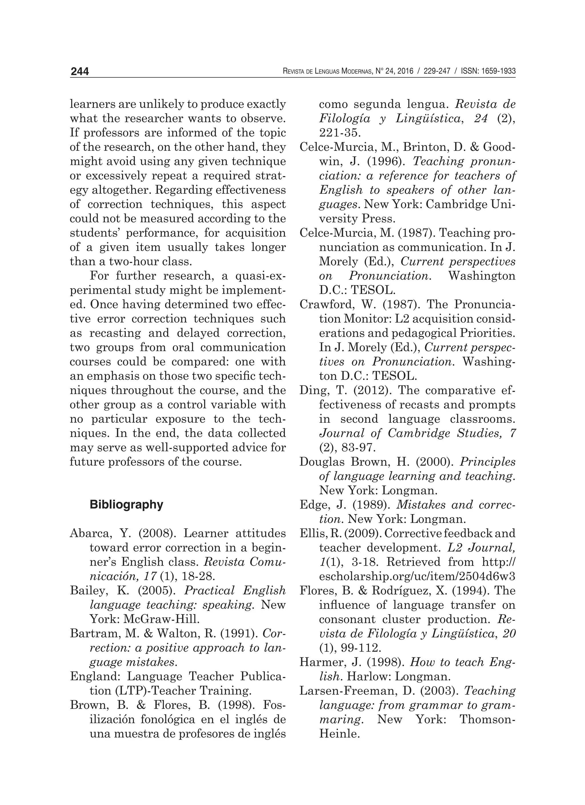 Revista de Lenguas Modernas, N° 24, 2016 / 229-247 / ISSN: 1659-1933244
learners are unlikely to produce exactly
what the researcher wants to observe.
If professors are informed of the topic
of the research, on the other hand, they
might avoid using any given technique
or excessively repeat a required strat-
egy altogether. Regarding effectiveness
of correction techniques, this aspect
could not be measured according to the
students’ performance, for acquisition
of a given item usually takes longer
than a two-hour class.
For further research, a quasi-ex-
perimental study might be implement-
ed. Once having determined two effec-
tive error correction techniques such
as recasting and delayed correction,
two groups from oral communication
courses could be compared: one with
an emphasis on those two specific tech-
niques throughout the course, and the
other group as a control variable with
no particular exposure to the tech-
niques. In the end, the data collected
may serve as well-supported advice for
future professors of the course.
Bibliography
Abarca, Y. (2008). Learner attitudes
toward error correction in a begin-
ner’s English class. Revista Comu-
nicación, 17 (1), 18-28.
Bailey, K. (2005). Practical English
language teaching: speaking. New
York: McGraw-Hill.
Bartram, M. & Walton, R. (1991). Cor-
rection: a positive approach to lan-
guage mistakes.
England: Language Teacher Publica-
tion (LTP)-Teacher Training.
Brown, B. & Flores, B. (1998). Fos-
ilización fonológica en el inglés de
una muestra de profesores de inglés
	 como segunda lengua. Revista de
Filología y Lingüística, 24 (2),
221-35.
Celce-Murcia, M., Brinton, D. & Good-
win, J. (1996). Teaching pronun-
ciation: a reference for teachers of
English to speakers of other lan-
guages. New York: Cambridge Uni-
versity Press.
Celce-Murcia, M. (1987). Teaching pro-
nunciation as communication. In J.
Morely (Ed.), Current perspectives
on Pronunciation. Washington
D.C.: TESOL.
Crawford, W. (1987). The Pronuncia-
tion Monitor: L2 acquisition consid-
erations and pedagogical Priorities.
In J. Morely (Ed.), Current perspec-
tives on Pronunciation. Washing-
ton D.C.: TESOL.
Ding, T. (2012). The comparative ef-
fectiveness of recasts and prompts
in second language classrooms.
Journal of Cambridge Studies, 7
(2), 83-97.
Douglas Brown, H. (2000). Principles
of language learning and teaching.
New York: Longman.
Edge, J. (1989). Mistakes and correc-
tion. New York: Longman.
Ellis,R.(2009).Correctivefeedbackand
teacher development. L2 Journal,
1(1), 3-18. Retrieved from http://
escholarship.org/uc/item/2504d6w3
Flores, B. & Rodríguez, X. (1994). The
influence of language transfer on
consonant cluster production. Re-
vista de Filología y Lingüística, 20
(1), 99-112.
Harmer, J. (1998). How to teach Eng-
lish. Harlow: Longman.
Larsen-Freeman, D. (2003). Teaching
language: from grammar to gram-
maring. New York: Thomson-
Heinle.
 