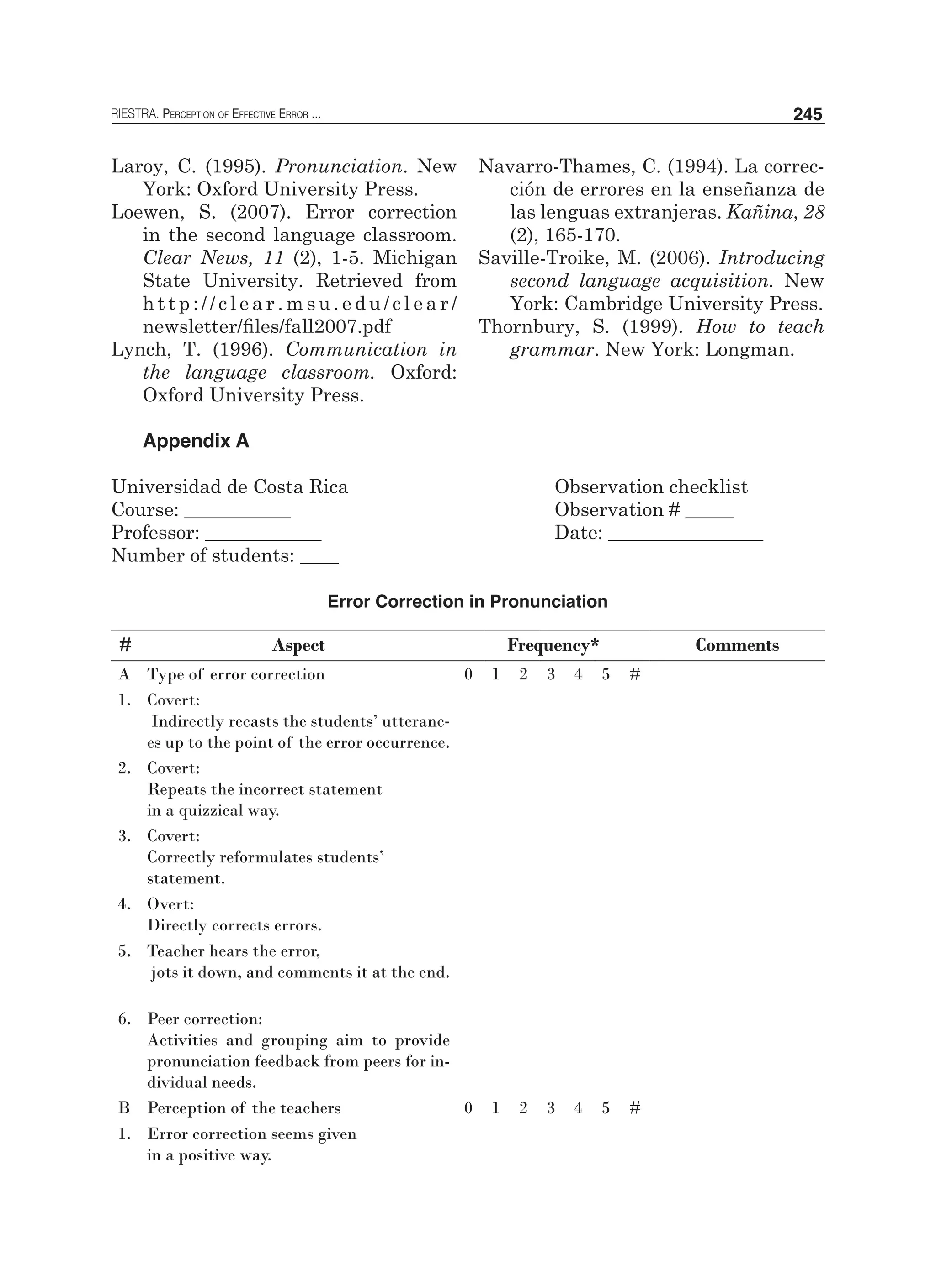 RIESTRA. Perception of Effective Error ... 245
Laroy, C. (1995). Pronunciation. New
York: Oxford University Press.
Loewen, S. (2007). Error correction
in the second language classroom.
Clear News, 11 (2), 1-5. Michigan
State University. Retrieved from
	 h t t p : / / c l e a r . m s u . e d u / c l e a r /
newsletter/files/fall2007.pdf
Lynch, T. (1996). Communication in
the language classroom. Oxford:
Oxford University Press.
Navarro-Thames, C. (1994). La correc-
ción de errores en la enseñanza de
las lenguas extranjeras. Kañina, 28
(2), 165-170.
Saville-Troike, M. (2006). Introducing
second language acquisition. New
York: Cambridge University Press.
Thornbury, S. (1999). How to teach
grammar. New York: Longman.
Appendix A
Universidad de Costa Rica				 Observation checklist
Course: ___________ 			 		 Observation # _____	
Professor: ____________				 Date: ________________		
Number of students: ____ 		
			 	
Error Correction in Pronunciation
# Aspect Frequency* Comments
A Type of error correction 0 1 2 3 4 5 #
1. Covert:
Indirectly recasts the students’ utteranc-
es up to the point of the error occurrence.
2. Covert:
Repeats the incorrect statement
in a quizzical way.
3. Covert:
Correctly reformulates students’
statement.
4. Overt:
Directly corrects errors.
5. Teacher hears the error,
jots it down, and comments it at the end.
6. Peer correction:
Activities and grouping aim to provide
pronunciation feedback from peers for in-
dividual needs.
B Perception of the teachers 0 1 2 3 4 5 #
1. Error correction seems given
in a positive way.
 