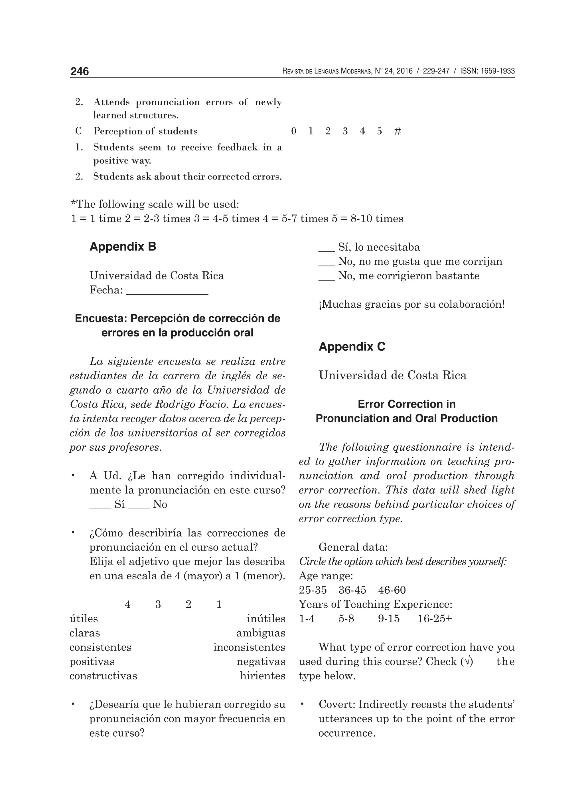 Revista de Lenguas Modernas, N° 24, 2016 / 229-247 / ISSN: 1659-1933246
Appendix B
Universidad de Costa Rica
Fecha: _______________
Encuesta: Percepción de corrección de
errores en la producción oral
La siguiente encuesta se realiza entre
estudiantes de la carrera de inglés de se-
gundo a cuarto año de la Universidad de
Costa Rica, sede Rodrigo Facio. La encues-
ta intenta recoger datos acerca de la percep-
ción de los universitarios al ser corregidos
por sus profesores.
•	 A Ud. ¿Le han corregido individual-
mente la pronunciación en este curso?
____ Sí ____ No
•	 ¿Cómo describiría las correcciones de
pronunciación en el curso actual?
	 Elija el adjetivo que mejor las describa
en una escala de 4 (mayor) a 1 (menor).
	 4 3 2 1	
útiles
claras
consistentes
positivas
constructivas
•	 ¿Desearía que le hubieran corregido su
pronunciación con mayor frecuencia en
este curso?
___ Sí, lo necesitaba
___ No, no me gusta que me corrijan
___ No, me corrigieron bastante
¡Muchas gracias por su colaboración!
Appendix C
Universidad de Costa Rica
Error Correction in
Pronunciation and Oral Production
The following questionnaire is intend-
ed to gather information on teaching pro-
nunciation and oral production through
error correction. This data will shed light
on the reasons behind particular choices of
error correction type.
General data:
Circle the option which best describes yourself:
Age range:
25-35 	 36-45 	 46-60
Years of Teaching Experience:
1-4 	 5-8 	 9-15 	 16-25+
What type of error correction have you
used during this course? Check (√)	 the
type below.	
•	 Covert: Indirectly recasts the students’
utterances up to the point of the error
occurrence.
2. Attends pronunciation errors of newly
learned structures.
C Perception of students 0 1 2 3 4 5 #
1. Students seem to receive feedback in a
positive way.
2. Students ask about their corrected errors.
*The following scale will be used:
1 = 1 time 2 = 2-3 times 3 = 4-5 times 4 = 5-7 times 5 = 8-10 times
inútiles
ambiguas
inconsistentes
negativas
hirientes
 