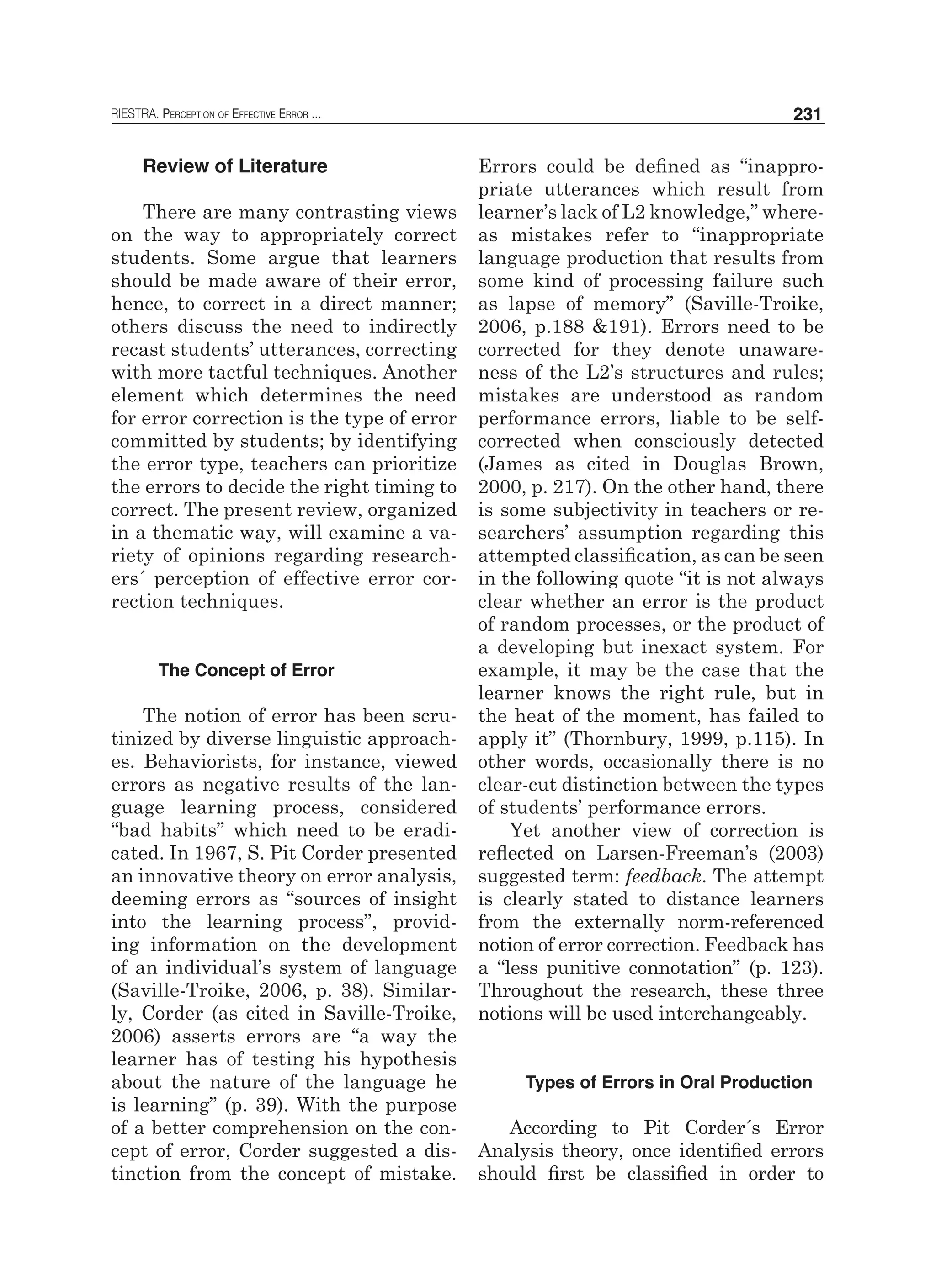 RIESTRA. Perception of Effective Error ... 231
Review of Literature
There are many contrasting views
on the way to appropriately correct
students. Some argue that learners
should be made aware of their error,
hence, to correct in a direct manner;
others discuss the need to indirectly
recast students’ utterances, correcting
with more tactful techniques. Another
element which determines the need
for error correction is the type of error
committed by students; by identifying
the error type, teachers can prioritize
the errors to decide the right timing to
correct. The present review, organized
in a thematic way, will examine a va-
riety of opinions regarding research-
ers´ perception of effective error cor-
rection techniques.
The Concept of Error
The notion of error has been scru-
tinized by diverse linguistic approach-
es. Behaviorists, for instance, viewed
errors as negative results of the lan-
guage learning process, considered
“bad habits” which need to be eradi-
cated. In 1967, S. Pit Corder presented
an innovative theory on error analysis,
deeming errors as “sources of insight
into the learning process”, provid-
ing information on the development
of an individual’s system of language
(Saville-Troike, 2006, p. 38). Similar-
ly, Corder (as cited in Saville-Troike,
2006) asserts errors are “a way the
learner has of testing his hypothesis
about the nature of the language he
is learning” (p. 39). With the purpose
of a better comprehension on the con-
cept of error, Corder suggested a dis-
tinction from the concept of mistake.
Errors could be defined as “inappro-
priate utterances which result from
learner’s lack of L2 knowledge,” where-
as mistakes refer to “inappropriate
language production that results from
some kind of processing failure such
as lapse of memory” (Saville-Troike,
2006, p.188 &191). Errors need to be
corrected for they denote unaware-
ness of the L2’s structures and rules;
mistakes are understood as random
performance errors, liable to be self-
corrected when consciously detected
(James as cited in Douglas Brown,
2000, p. 217). On the other hand, there
is some subjectivity in teachers or re-
searchers’ assumption regarding this
attempted classification, as can be seen
in the following quote “it is not always
clear whether an error is the product
of random processes, or the product of
a developing but inexact system. For
example, it may be the case that the
learner knows the right rule, but in
the heat of the moment, has failed to
apply it” (Thornbury, 1999, p.115). In
other words, occasionally there is no
clear-cut distinction between the types
of students’ performance errors.
Yet another view of correction is
reflected on Larsen-Freeman’s (2003)
suggested term: feedback. The attempt
is clearly stated to distance learners
from the externally norm-referenced
notion of error correction. Feedback has
a “less punitive connotation” (p. 123).
Throughout the research, these three
notions will be used interchangeably.
Types of Errors in Oral Production
According to Pit Corder´s Error
Analysis theory, once identified errors
should first be classified in order to
 