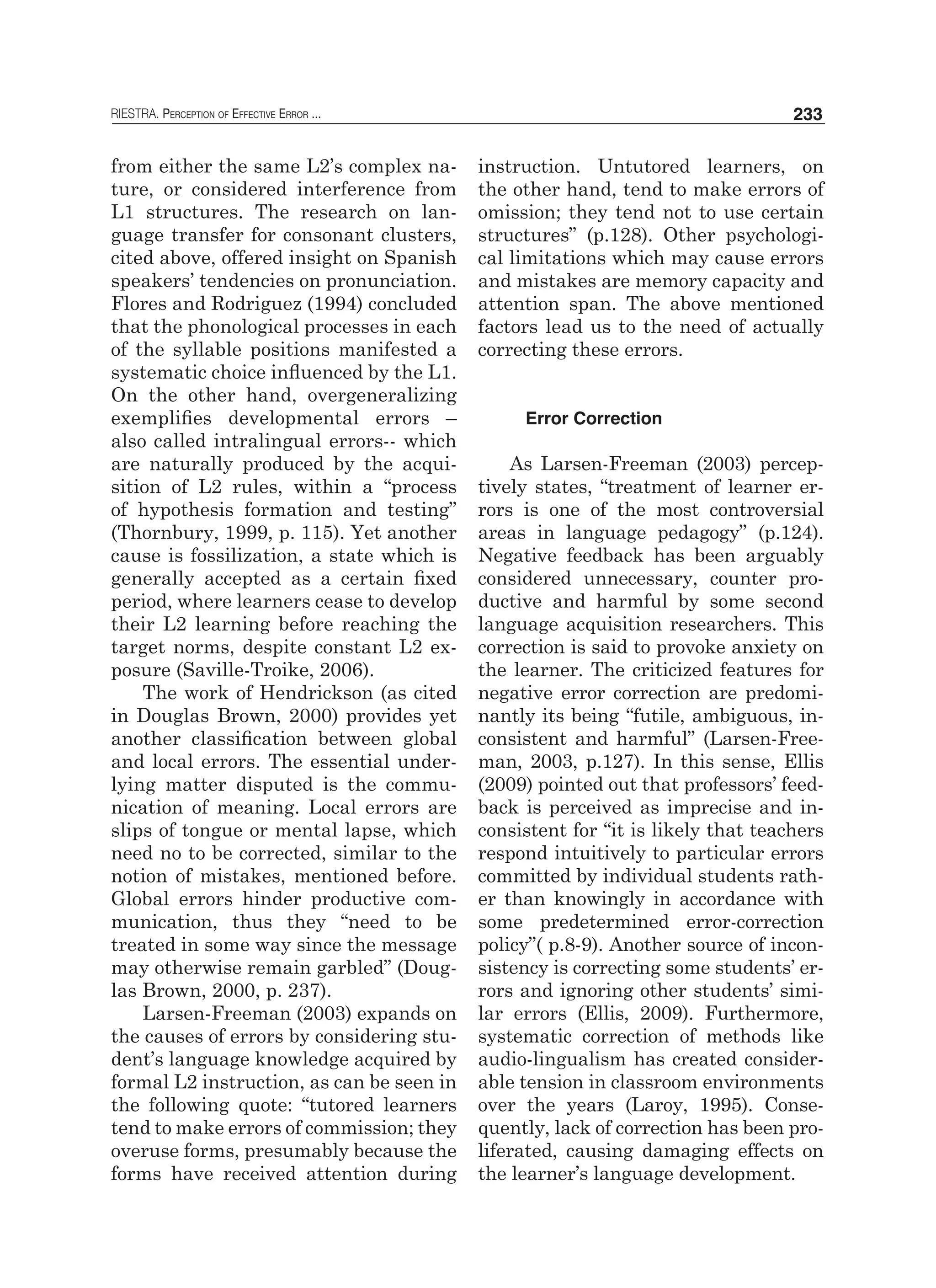 RIESTRA. Perception of Effective Error ... 233
from either the same L2’s complex na-
ture, or considered interference from
L1 structures. The research on lan-
guage transfer for consonant clusters,
cited above, offered insight on Spanish
speakers’ tendencies on pronunciation.
Flores and Rodriguez (1994) concluded
that the phonological processes in each
of the syllable positions manifested a
systematic choice influenced by the L1.
On the other hand, overgeneralizing
exemplifies developmental errors –
also called intralingual errors-- which
are naturally produced by the acqui-
sition of L2 rules, within a “process
of hypothesis formation and testing”
(Thornbury, 1999, p. 115). Yet another
cause is fossilization, a state which is
generally accepted as a certain fixed
period, where learners cease to develop
their L2 learning before reaching the
target norms, despite constant L2 ex-
posure (Saville-Troike, 2006).
The work of Hendrickson (as cited
in Douglas Brown, 2000) provides yet
another classification between global
and local errors. The essential under-
lying matter disputed is the commu-
nication of meaning. Local errors are
slips of tongue or mental lapse, which
need no to be corrected, similar to the
notion of mistakes, mentioned before.
Global errors hinder productive com-
munication, thus they “need to be
treated in some way since the message
may otherwise remain garbled” (Doug-
las Brown, 2000, p. 237).
Larsen-Freeman (2003) expands on
the causes of errors by considering stu-
dent’s language knowledge acquired by
formal L2 instruction, as can be seen in
the following quote: “tutored learners
tend to make errors of commission; they
overuse forms, presumably because the
forms have received attention during
instruction. Untutored learners, on
the other hand, tend to make errors of
omission; they tend not to use certain
structures” (p.128). Other psychologi-
cal limitations which may cause errors
and mistakes are memory capacity and
attention span. The above mentioned
factors lead us to the need of actually
correcting these errors.
Error Correction
As Larsen-Freeman (2003) percep-
tively states, “treatment of learner er-
rors is one of the most controversial
areas in language pedagogy” (p.124).
Negative feedback has been arguably
considered unnecessary, counter pro-
ductive and harmful by some second
language acquisition researchers. This
correction is said to provoke anxiety on
the learner. The criticized features for
negative error correction are predomi-
nantly its being “futile, ambiguous, in-
consistent and harmful” (Larsen-Free-
man, 2003, p.127). In this sense, Ellis
(2009) pointed out that professors’ feed-
back is perceived as imprecise and in-
consistent for “it is likely that teachers
respond intuitively to particular errors
committed by individual students rath-
er than knowingly in accordance with
some predetermined error-correction
policy”( p.8-9). Another source of incon-
sistency is correcting some students’ er-
rors and ignoring other students’ simi-
lar errors (Ellis, 2009). Furthermore,
systematic correction of methods like
audio-lingualism has created consider-
able tension in classroom environments
over the years (Laroy, 1995). Conse-
quently, lack of correction has been pro-
liferated, causing damaging effects on
the learner’s language development.
 