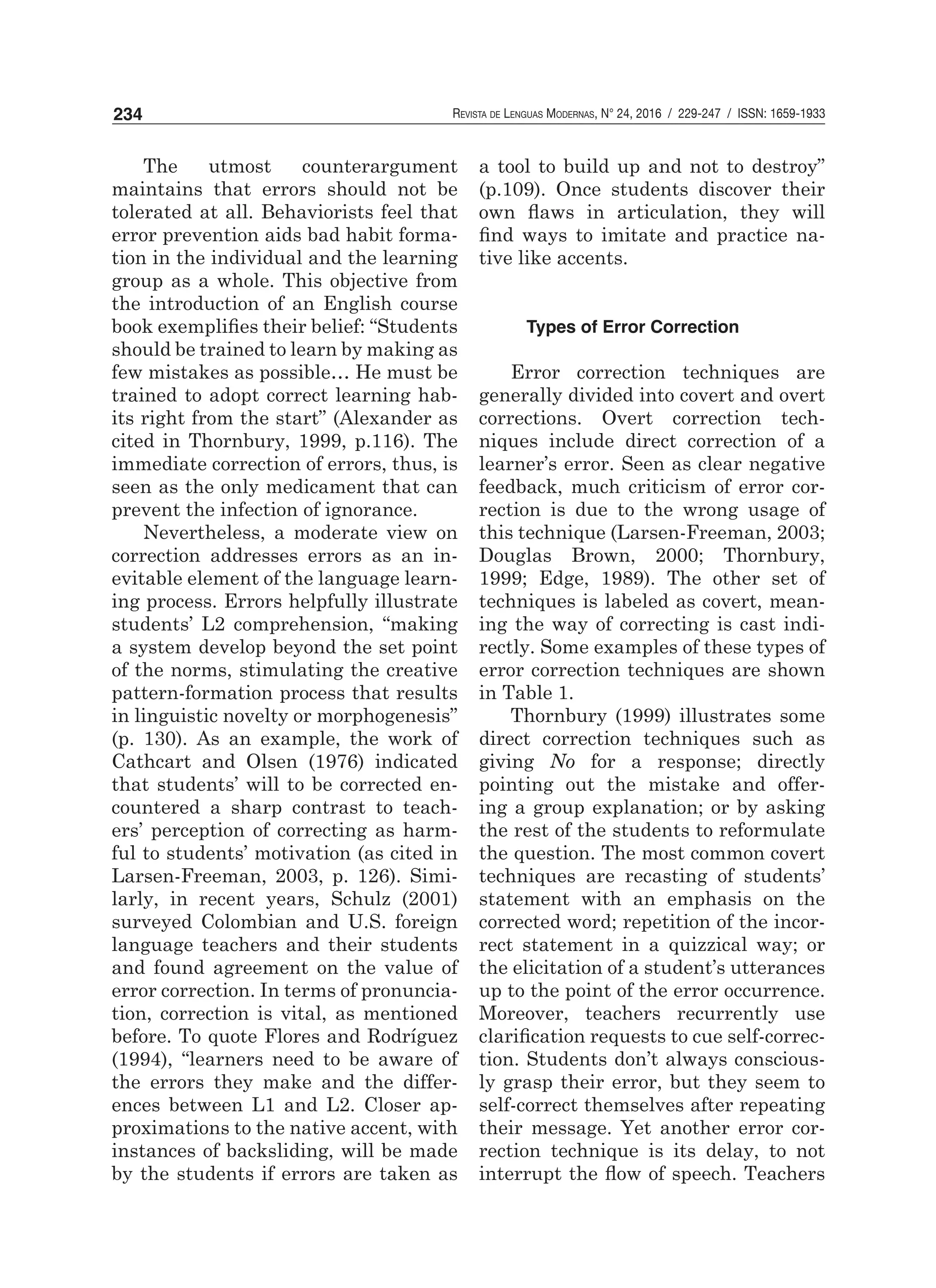 Revista de Lenguas Modernas, N° 24, 2016 / 229-247 / ISSN: 1659-1933234
The utmost counterargument
maintains that errors should not be
tolerated at all. Behaviorists feel that
error prevention aids bad habit forma-
tion in the individual and the learning
group as a whole. This objective from
the introduction of an English course
book exemplifies their belief: “Students
should be trained to learn by making as
few mistakes as possible… He must be
trained to adopt correct learning hab-
its right from the start” (Alexander as
cited in Thornbury, 1999, p.116). The
immediate correction of errors, thus, is
seen as the only medicament that can
prevent the infection of ignorance.
Nevertheless, a moderate view on
correction addresses errors as an in-
evitable element of the language learn-
ing process. Errors helpfully illustrate
students’ L2 comprehension, “making
a system develop beyond the set point
of the norms, stimulating the creative
pattern-formation process that results
in linguistic novelty or morphogenesis”
(p. 130). As an example, the work of
Cathcart and Olsen (1976) indicated
that students’ will to be corrected en-
countered a sharp contrast to teach-
ers’ perception of correcting as harm-
ful to students’ motivation (as cited in
Larsen-Freeman, 2003, p. 126). Simi-
larly, in recent years, Schulz (2001)
surveyed Colombian and U.S. foreign
language teachers and their students
and found agreement on the value of
error correction. In terms of pronuncia-
tion, correction is vital, as mentioned
before. To quote Flores and Rodríguez
(1994), “learners need to be aware of
the errors they make and the differ-
ences between L1 and L2. Closer ap-
proximations to the native accent, with
instances of backsliding, will be made
by the students if errors are taken as
a tool to build up and not to destroy”
(p.109). Once students discover their
own flaws in articulation, they will
find ways to imitate and practice na-
tive like accents.
Types of Error Correction
Error correction techniques are
generally divided into covert and overt
corrections. Overt correction tech-
niques include direct correction of a
learner’s error. Seen as clear negative
feedback, much criticism of error cor-
rection is due to the wrong usage of
this technique (Larsen-Freeman, 2003;
Douglas Brown, 2000; Thornbury,
1999; Edge, 1989). The other set of
techniques is labeled as covert, mean-
ing the way of correcting is cast indi-
rectly. Some examples of these types of
error correction techniques are shown
in Table 1.
Thornbury (1999) illustrates some
direct correction techniques such as
giving No for a response; directly
pointing out the mistake and offer-
ing a group explanation; or by asking
the rest of the students to reformulate
the question. The most common covert
techniques are recasting of students’
statement with an emphasis on the
corrected word; repetition of the incor-
rect statement in a quizzical way; or
the elicitation of a student’s utterances
up to the point of the error occurrence.
Moreover, teachers recurrently use
clarification requests to cue self-correc-
tion. Students don’t always conscious-
ly grasp their error, but they seem to
self-correct themselves after repeating
their message. Yet another error cor-
rection technique is its delay, to not
interrupt the flow of speech. Teachers
 