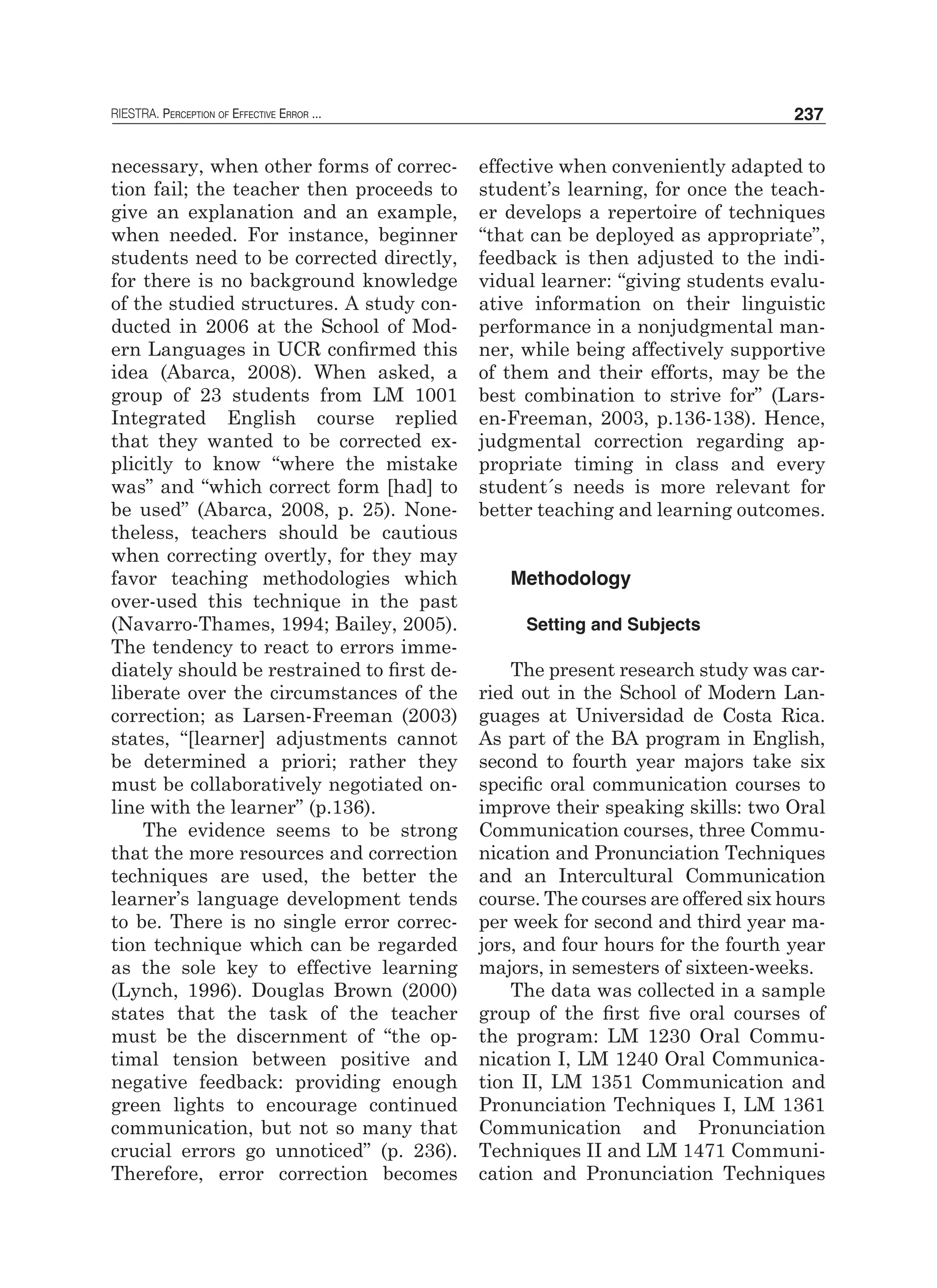 RIESTRA. Perception of Effective Error ... 237
necessary, when other forms of correc-
tion fail; the teacher then proceeds to
give an explanation and an example,
when needed. For instance, beginner
students need to be corrected directly,
for there is no background knowledge
of the studied structures. A study con-
ducted in 2006 at the School of Mod-
ern Languages in UCR confirmed this
idea (Abarca, 2008). When asked, a
group of 23 students from LM 1001
Integrated English course replied
that they wanted to be corrected ex-
plicitly to know “where the mistake
was” and “which correct form [had] to
be used” (Abarca, 2008, p. 25). None-
theless, teachers should be cautious
when correcting overtly, for they may
favor teaching methodologies which
over-used this technique in the past
(Navarro-Thames, 1994; Bailey, 2005).
The tendency to react to errors imme-
diately should be restrained to first de-
liberate over the circumstances of the
correction; as Larsen-Freeman (2003)
states, “[learner] adjustments cannot
be determined a priori; rather they
must be collaboratively negotiated on-
line with the learner” (p.136).
The evidence seems to be strong
that the more resources and correction
techniques are used, the better the
learner’s language development tends
to be. There is no single error correc-
tion technique which can be regarded
as the sole key to effective learning
(Lynch, 1996). Douglas Brown (2000)
states that the task of the teacher
must be the discernment of “the op-
timal tension between positive and
negative feedback: providing enough
green lights to encourage continued
communication, but not so many that
crucial errors go unnoticed” (p. 236).
Therefore, error correction becomes
effective when conveniently adapted to
student’s learning, for once the teach-
er develops a repertoire of techniques
“that can be deployed as appropriate”,
feedback is then adjusted to the indi-
vidual learner: “giving students evalu-
ative information on their linguistic
performance in a nonjudgmental man-
ner, while being affectively supportive
of them and their efforts, may be the
best combination to strive for” (Lars-
en-Freeman, 2003, p.136-138). Hence,
judgmental correction regarding ap-
propriate timing in class and every
student´s needs is more relevant for
better teaching and learning outcomes.
Methodology
Setting and Subjects
The present research study was car-
ried out in the School of Modern Lan-
guages at Universidad de Costa Rica.
As part of the BA program in English,
second to fourth year majors take six
specific oral communication courses to
improve their speaking skills: two Oral
Communication courses, three Commu-
nication and Pronunciation Techniques
and an Intercultural Communication
course. The courses are offered six hours
per week for second and third year ma-
jors, and four hours for the fourth year
majors, in semesters of sixteen-weeks.
The data was collected in a sample
group of the first five oral courses of
the program: LM 1230 Oral Commu-
nication I, LM 1240 Oral Communica-
tion II, LM 1351 Communication and
Pronunciation Techniques I, LM 1361
Communication and Pronunciation
Techniques II and LM 1471 Communi-
cation and Pronunciation Techniques
 