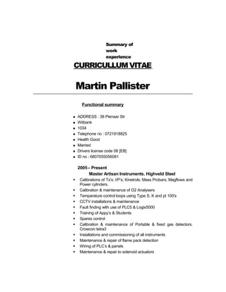 CURRICULLUMVITAE
Martin Pallister
Functional summary
 ADDRESS : 38 Pienaar Str
 Witbank
 1034
 Telephone no : 0721918825
 Health Good
 Married
 Drivers license code 08 [EB]
 ID no : 6807055056081
2005– Present
Master Artisan Instruments. Highveld Steel
 Calibrations of Tx’s; I/P’s; Kinetrols; Mass Probars; Magflows and
Power cylinders.
 Calibration & maintenance of O2 Analysers
 Temparature control loops using Type S, K and pt 100's
 CCTV installations & maintenance
 Fault finding with use of PLC5 & Logix5000
 Training of Appy’s & Students
 Spares control
 Calibration & maintenance of Portable & fixed gas detectors.
Crowcon tetra3
 Installations and commissioning of all instruments
 Maintenance & repair of flame pack detection
 Wiring of PLC’s & panels
 Maintenance & repair to solenoid actuators
Summary of
work
experience
 